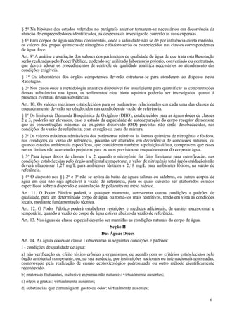 § 5o Na hipótese dos estudos referidos no parágrafo anterior tornarem-se necessários em decorrência da
atuação de empreendedores identificados, as despesas da investigação correrão as suas expensas.
§ 6o Para corpos de água salobras continentais, onde a salinidade não se dê por influência direta marinha,
os valores dos grupos químicos de nitrogênio e fósforo serão os estabelecidos nas classes correspondentes
de água doce.
Art. 9o A análise e avaliação dos valores dos parâmetros de qualidade de água de que trata esta Resolução
serão realizadas pelo Poder Público, podendo ser utilizado laboratório próprio, conveniado ou contratado,
que deverá adotar os procedimentos de controle de qualidade analítica necessários ao atendimento das
condições exigíveis.
§ 1o Os laboratórios dos órgãos competentes deverão estruturar-se para atenderem ao disposto nesta
Resolução.
§ 2o Nos casos onde a metodologia analítica disponível for insuficiente para quantificar as concentrações
dessas substâncias nas águas, os sedimentos e/ou biota aquática poderão ser investigados quanto à
presença eventual dessas substâncias.
Art. 10. Os valores máximos estabelecidos para os parâmetros relacionados em cada uma das classes de
enquadramento deverão ser obedecidos nas condições de vazão de referência.
§ 1o Os limites de Demanda Bioquímica de Oxigênio (DBO), estabelecidos para as águas doces de classes
2 e 3, poderão ser elevados, caso o estudo da capacidade de autodepuração do corpo receptor demonstre
que as concentrações mínimas de oxigênio dissolvido (OD) previstas não serão desobedecidas, nas
condições de vazão de referência, com exceção da zona de mistura.
§ 2o Os valores máximos admissíveis dos parâmetros relativos às formas químicas de nitrogênio e fósforo,
nas condições de vazão de referência, poderão ser alterados em decorrência de condições naturais, ou
quando estudos ambientais específicos, que considerem também a poluição difusa, comprovem que esses
novos limites não acarretarão prejuízos para os usos previstos no enquadramento do corpo de água.
§ 3o Para águas doces de classes 1 e 2, quando o nitrogênio for fator limitante para eutrofização, nas
condições estabelecidas pelo órgão ambiental competente, o valor de nitrogênio total (após oxidação) não
deverá ultrapassar 1,27 mg/L para ambientes lênticos e 2,18 mg/L para ambientes lóticos, na vazão de
referência.
§ 4o O disposto nos §§ 2o e 3o não se aplica às baías de águas salinas ou salobras, ou outros corpos de
água em que não seja aplicável a vazão de referência, para os quais deverão ser elaborados estudos
específicos sobre a dispersão e assimilação de poluentes no meio hídrico.
Art. 11. O Poder Público poderá, a qualquer momento, acrescentar outras condições e padrões de
qualidade, para um determinado corpo de água, ou torná-los mais restritivos, tendo em vista as condições
locais, mediante fundamentação técnica.
Art. 12. O Poder Público poderá estabelecer restrições e medidas adicionais, de caráter excepcional e
temporário, quando a vazão do corpo de água estiver abaixo da vazão de referência.
Art. 13. Nas águas de classe especial deverão ser mantidas as condições naturais do corpo de água.
                                                 Seção II
                                            Das Águas Doces
Art. 14. As águas doces de classe 1 observarão as seguintes condições e padrões:
I - condições de qualidade de água:
a) não verificação de efeito tóxico crônico a organismos, de acordo com os critérios estabelecidos pelo
órgão ambiental competente, ou, na sua ausência, por instituições nacionais ou internacionais renomadas,
comprovado pela realização de ensaio ecotoxicológico padronizado ou outro método cientificamente
reconhecido.
b) materiais flutuantes, inclusive espumas não naturais: virtualmente ausentes;
c) óleos e graxas: virtualmente ausentes;
d) substâncias que comuniquem gosto ou odor: virtualmente ausentes;

                                                                                                       6
 