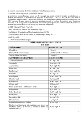 e) corantes provenientes de fontes antrópicas: virtualmente ausentes;
f) resíduos sólidos objetáveis: virtualmente ausentes;
g) coliformes termotolerantes: para o uso de recreação de contato primário deverão ser obedecidos os
padrões de qualidade de balneabilidade, previstos na Resolução CONAMA no 274, de 2000. Para os
demais usos, não deverá ser excedido um limite de 200 coliformes termotolerantes por 100 mililitros em
80% ou mais, de pelo menos 6 amostras, coletadas durante o período de um ano, com freqüência
bimestral. A E. Coli poderá ser determinada em substituição ao parâmetro coliformes termotolerantes de
acordo com limites estabelecidos pelo órgão ambiental competente;
h) DBO 5 dias a 20°C até 3 mg/L O2;
i) OD, em qualquer amostra, não inferior a 6 mg/L O2;
j) turbidez até 40 unidades nefelométrica de turbidez (UNT);
l) cor verdadeira: nível de cor natural do corpo de água em mg Pt/L; e
m) pH: 6,0 a 9,0.
II - Padrões de qualidade de água:
                               TABELA I - CLASSE 1 - ÁGUAS DOCES
                                              PADRÕES
PARÂMETROS                                                VALOR MÁXIMO
 Clorofila a                                               10 μg/L
 Densidade de cianobactérias                               20.000 cel/mL ou 2 mm3/L
 Sólidos dissolvidos totais                                500 mg/L
PARÂMETROS INORGÂNICOS                                    VALOR MÁXIMO
 Alumínio dissolvido                                       0,1 mg/L Al
 Antimônio                                                 0,005mg/L Sb
 Arsênio total                                             0,01 mg/L As
 Bário total                                               0,7 mg/L Ba
 Berílio total                                             0,04 mg/L Be
 Boro total                                                0,5 mg/L B
 Cádmio total                                              0,001 mg/L Cd
 Chumbo total                                              0,01mg/L Pb
 Cianeto livre                                             0,005 mg/L CN
 Cloreto total                                             250 mg/L Cl
 Cloro residual total (combinado + livre)                  0,01 mg/L Cl
 Cobalto total                                             0,05 mg/L Co
 Cobre dissolvido                                          0,009 mg/L Cu
 Cromo total                                               0,05 mg/L Cr
 Ferro dissolvido                                          0,3 mg/L Fe
 Fluoreto total                                            1,4 mg/L F
 Fósforo total (ambiente lêntico)                          0,020 mg/L P
 Fósforo total (ambiente intermediário, com tempo de
 residência entre 2 e 40 dias, e tributários diretos de    0,025 mg/L P
 ambiente lêntico)

                                                                                                   7
 