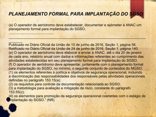 PLANEJAMENTO FORMAL PARA IMPLANTAÇÃO DO SGSO
(a) O operador de aeródromo deve estabelecer, documentar e submeter à ANAC um
planejamento formal para implantação do SGSO.
..............................................
______________________________________________________________________
_______
Publicado no Diário Oficial da União de 15 de junho de 2016, Seção 1, página 56.
Retificado no Diário Oficial da União de 24 de junho de 2016, Seção 1, página 140.
(e) O operador de aeródromo deve elaborar e enviar à ANAC, até o dia 20 de janeiro
de cada ano, relatório anual com dados e informações referentes ao cumprimento das
atividades estabelecidas em seu planejamento formal para implantação do SGSO.
(f) O operador de aeródromo deve apresentar, juntamente com o planejamento formal
para implantação do SGSO, no mínimo, o seguinte conjunto de conteúdos do MGSO:
(1) os elementos referentes à política e objetivos de segurança operacional, incluindo
a discriminação das responsabilidades dos responsáveis pelas atividades operacionais
definidas no parágrafo 153.15(a);
(2) os requisitos para controle da documentação relacionada ao SGSO;
(3) a metodologia para avaliação e mitigação de risco, constante do parágrafo
153.55(c);
(4) os elementos para promoção da segurança operacional coerentes com o estágio de
implantação do SGSO.” (NR)
 