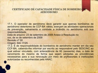 CERTIFICADO DE CAPACIDADE FÍSICA DE BOMBEIRO DE 
AERÓDROMO
17.1. O operador de aeródromo deve garantir que apenas bombeiros de
aeródromo detentores de CCF-BA válido, exerçam as atividades operacionais
de prevenção, salvamento e combate a incêndio no aeródromo sob sua
responsabilidade.
Data do arquivo: 23 de setembro de 2009 Anexo à Resolução no
xxx, de xx de setembro de 2009
Revisão nº 00
Origem: SIA 17/25
17.2. É de responsabilidade do bombeiros de aeródromo manter em dia seu
CCF-BA, cabendo-lhe informar por escrito ao responsável pelo SESCINC ao
qual estiver vinculado, com antecedência de 60 (sessenta) dias, a data de
vencimento do mesmo de forma que sejam adotadas as providências
necessárias para a sua renovação por meio de profissionais e instituições
autorizadas ou reconhecidas pela ANAC.
 