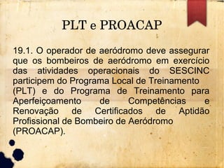 PLT e PROACAP
19.1. O operador de aeródromo deve assegurar
que os bombeiros de aeródromo em exercício
das atividades operacionais do SESCINC
participem do Programa Local de Treinamento
(PLT) e do Programa de Treinamento para
Aperfeiçoamento de Competências e
Renovação de Certificados de Aptidão
Profissional de Bombeiro de Aeródromo
(PROACAP).
 