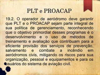 PLT e PROACAP
19.2. O operador de aeródromo deve garantir
que PLT e o PROACAP sejam parte integral de
sua política de gerenciamento, reconhecendo
que o objetivo primordial desses programas é o
desenvolvimento e o uso de métodos de
treinamento e avaliação que contribuam para a
eficiente provisão dos serviços de prevenção,
salvamento e combate a incêndio em
aeródromos civis, mitigando os riscos para sua
organização, pessoal e equipamentos e para os
usuários do sistema de aviação civil.
 