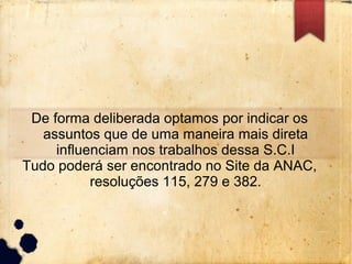 De forma deliberada optamos por indicar os
assuntos que de uma maneira mais direta
influenciam nos trabalhos dessa S.C.I
Tudo poderá ser encontrado no Site da ANAC,
resoluções 115, 279 e 382.
 