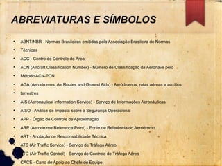 ABREVIATURAS E SÍMBOLOS

ABNT/NBR - Normas Brasileiras emitidas pela Associação Brasileira de Normas

Técnicas

ACC - Centro de Controle de Área

ACN (Aircraft Classification Number) - Número de Classificação da Aeronave pelo

Método ACN-PCN

AGA (Aerodromes, Air Routes and Ground Aids) - Aeródromos, rotas aéreas e auxílios

terrestres

AIS (Aeronautical Information Service) - Serviço de Informações Aeronáuticas

AISO - Análise de Impacto sobre a Segurança Operacional

APP - Órgão de Controle de Aproximação

ARP (Aerodrome Reference Point) - Ponto de Referência do Aeródromo

ART - Anotação de Responsabilidade Técnica

ATS (Air Traffic Service) - Serviço de Tráfego Aéreo

ATC (Air Traffic Control) - Serviço de Controle de Tráfego Aéreo

CACE - Carro de Apoio ao Chefe de Equipe
 
