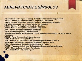 ABREVIATURAS E SÍMBOLOS
. IRI (International Roughness Index) - Índice Internacional de Irregularidade
. MGSO - Manual de Gerenciamento da Segurança Operacional
. NADSO - Níveis Aceitáveis de Desempenho da Segurança Operacional
. NOTAM (Notice to Airman) - Aviso aos Aeronavegantes
. NPCE - Nível de Proteção Contraincêndio Existente
. NPCR - Nível de Proteção Contraincêndio Requerido
. PAA - Parque de Abastecimento de Aeronaves
. PACI - Posto Avançado de Contraincêndio
. PAFAVIDA - Plano de Assistência às Vítimas de Acidente Aeronáutico e Apoio a seus
. Familiares
. PCINC - Plano Contraincêndio de Aeródromo
. PCM - Posto de Coordenação Móvel
. PCN - Número de Classificação do Pavimento pelo Método ACN-PCN
. PESO - Procedimentos Específicos de Segurança Operacional
. PGRF - Programa de Gerenciamento do Risco da Fauna
. PISOA - Programa de Instrução de Segurança Operacional de Aeródromo
. PLEM - Plano de Emergência em Aeródromo
. PMA - Peso Máximo de Aterrissagem
 