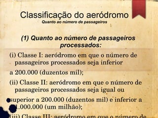 Classificação do aeródromo
Quanto ao número de passageiros
(1) Quanto ao número de passageiros
processados:
(i) Classe I: aeródromo em que o número de 
passageiros processados seja inferior
a 200.000 (duzentos mil);
(ii) Classe II: aeródromo em que o número de 
passageiros processados seja igual ou
superior a 200.000 (duzentos mil) e inferior a 
1.000.000 (um milhão);
 