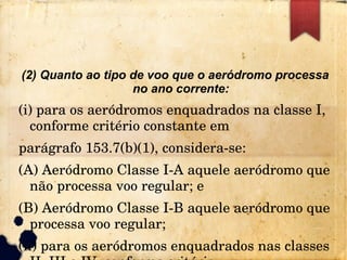 (2) Quanto ao tipo de voo que o aeródromo processa
no ano corrente:
(i) para os aeródromos enquadrados na classe I, 
conforme critério constante em
parágrafo 153.7(b)(1), considera­se:
(A) Aeródromo Classe I­A aquele aeródromo que 
não processa voo regular; e
(B) Aeródromo Classe I­B aquele aeródromo que 
processa voo regular;
(ii) para os aeródromos enquadrados nas classes 
 