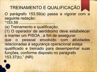 TREINAMENTO E QUALIFICAÇÃO
O parágrafo 153.59(a) passa a vigorar com a
seguinte redação:
“153.59 .................................
(a) Treinamento e qualificação:
(1) O operador de aeródromo deve estabelecer
e manter um PISOA , a fim de assegurar
que o pessoal envolvido com atividades
relacionadas à segurança operacional esteja
qualificado e treinado para desempenhar suas
funções, conforme disposto no parágrafo
153.37(b).” (NR)
 