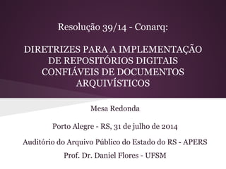Resolução 39/14 - Conarq: 
DIRETRIZES PARA A IMPLEMENTAÇÃO 
DE REPOSITÓRIOS DIGITAIS 
CONFIÁVEIS DE DOCUMENTOS 
ARQUIVÍSTICOS 
Mesa Redonda 
Porto Alegre - RS, 31 de julho de 2014 
Auditório do Arquivo Público do Estado do RS - APERS 
Prof. Dr. Daniel Flores - UFSM 
 