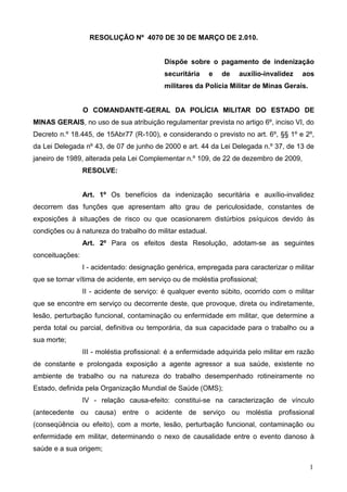RESOLUÇÃO Nº 4070 DE 30 DE MARÇO DE 2.010.


                                           Dispõe sobre o pagamento de indenização
                                           securitária     e   de   auxílio-invalidez    aos
                                           militares da Polícia Militar de Minas Gerais.


                 O COMANDANTE-GERAL DA POLÍCIA MILITAR DO ESTADO DE
MINAS GERAIS, no uso de sua atribuição regulamentar prevista no artigo 6º, inciso VI, do
Decreto n.º 18.445, de 15Abr77 (R-100), e considerando o previsto no art. 6º, §§ 1º e 2º,
da Lei Delegada nº 43, de 07 de junho de 2000 e art. 44 da Lei Delegada n.º 37, de 13 de
janeiro de 1989, alterada pela Lei Complementar n.º 109, de 22 de dezembro de 2009,
                 RESOLVE:


                 Art. 1º Os benefícios da indenização securitária e auxílio-invalidez
decorrem das funções que apresentam alto grau de periculosidade, constantes de
exposições à situações de risco ou que ocasionarem distúrbios psíquicos devido às
condições ou à natureza do trabalho do militar estadual.
                 Art. 2º Para os efeitos desta Resolução, adotam-se as seguintes
conceituações:
                 I - acidentado: designação genérica, empregada para caracterizar o militar
que se tornar vítima de acidente, em serviço ou de moléstia profissional;
                 II - acidente de serviço: é qualquer evento súbito, ocorrido com o militar
que se encontre em serviço ou decorrente deste, que provoque, direta ou indiretamente,
lesão, perturbação funcional, contaminação ou enfermidade em militar, que determine a
perda total ou parcial, definitiva ou temporária, da sua capacidade para o trabalho ou a
sua morte;
                 III - moléstia profissional: é a enfermidade adquirida pelo militar em razão
de constante e prolongada exposição a agente agressor a sua saúde, existente no
ambiente de trabalho ou na natureza do trabalho desempenhado rotineiramente no
Estado, definida pela Organização Mundial de Saúde (OMS);
                 IV - relação causa-efeito: constitui-se na caracterização de vínculo
(antecedente ou causa) entre o acidente de serviço ou moléstia profissional
(conseqüência ou efeito), com a morte, lesão, perturbação funcional, contaminação ou
enfermidade em militar, determinando o nexo de causalidade entre o evento danoso à
saúde e a sua origem;

                                                                                           1
 