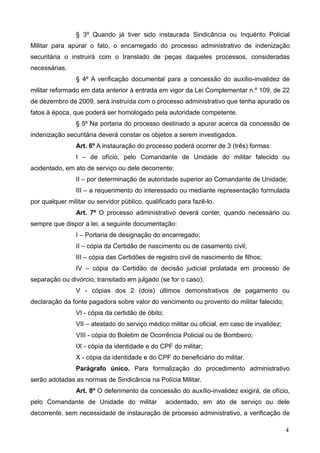 § 3º Quando já tiver sido instaurada Sindicância ou Inquérito Policial
Militar para apurar o fato, o encarregado do processo administrativo de indenização
securitária o instruirá com o translado de peças daqueles processos, consideradas
necessárias.
                § 4º A verificação documental para a concessão do auxílio-invalidez de
militar reformado em data anterior à entrada em vigor da Lei Complementar n.º 109, de 22
de dezembro de 2009, será instruída com o processo administrativo que tenha apurado os
fatos à época, que poderá ser homologado pela autoridade competente.
                § 5º Na portaria do processo destinado a apurar acerca da concessão de
indenização securitária deverá constar os objetos a serem investigados.
                Art. 6º A instauração do processo poderá ocorrer de 3 (três) formas:
                I – de ofício, pelo Comandante de Unidade do militar falecido ou
acidentado, em ato de serviço ou dele decorrente;
                II – por determinação de autoridade superior ao Comandante de Unidade;
                III – a requerimento do interessado ou mediante representação formulada
por qualquer militar ou servidor público, qualificado para fazê-lo.
                Art. 7º O processo administrativo deverá conter, quando necessário ou
sempre que dispor a lei, a seguinte documentação:
                I – Portaria de designação do encarregado;
                II – cópia da Certidão de nascimento ou de casamento civil;
                III – cópia das Certidões de registro civil de nascimento de filhos;
                IV – cópia da Certidão de decisão judicial prolatada em processo de
separação ou divórcio, transitado em julgado (se for o caso);
                V - cópias dos 2 (dois) últimos demonstrativos de pagamento ou
declaração da fonte pagadora sobre valor do vencimento ou provento do militar falecido;
                VI - cópia da certidão de óbito;
                VII – atestado do serviço médico militar ou oficial, em caso de invalidez;
                VIII - cópia do Boletim de Ocorrência Policial ou de Bombeiro;
                IX - cópia da identidade e do CPF do militar;
                X - cópia da identidade e do CPF do beneficiário do militar.
                Parágrafo único. Para formalização do procedimento administrativo
serão adotadas as normas de Sindicância na Polícia Militar.
                Art. 8º O deferimento da concessão do auxílio-invalidez exigirá, de ofício,
pelo Comandante de Unidade do militar              acidentado, em ato de serviço ou dele
decorrente, sem necessidade de instauração de processo administrativo, a verificação de

                                                                                             4
 