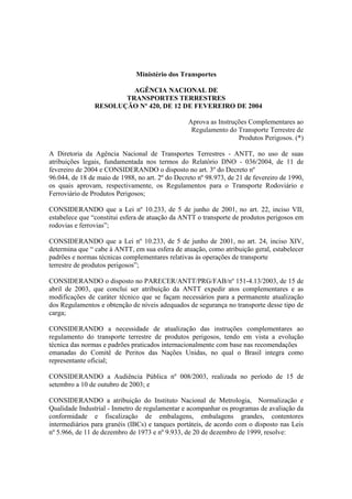 Ministério dos Transportes
.
AGÊNCIA NACIONAL DE
TRANSPORTES TERRESTRES
<!ID112394-0> RESOLUÇÃO Nº 420, DE 12 DE FEVEREIRO DE 2004
Aprova as Instruções Complementares ao
Regulamento do Transporte Terrestre de
Produtos Perigosos. (*)
A Diretoria da Agência Nacional de Transportes Terrestres - ANTT, no uso de suas
atribuições legais, fundamentada nos termos do Relatório DNO - 036/2004, de 11 de
fevereiro de 2004 e CONSIDERANDO o disposto no art. 3º do Decreto nº
96.044, de 18 de maio de 1988, no art. 2º do Decreto nº 98.973, de 21 de fevereiro de 1990,
os quais aprovam, respectivamente, os Regulamentos para o Transporte Rodoviário e
Ferroviário de Produtos Perigosos;
CONSIDERANDO que a Lei nº 10.233, de 5 de junho de 2001, no art. 22, inciso VII,
estabelece que “constitui esfera de atuação da ANTT o transporte de produtos perigosos em
rodovias e ferrovias”;
CONSIDERANDO que a Lei nº 10.233, de 5 de junho de 2001, no art. 24, inciso XIV,
determina que “ cabe à ANTT, em sua esfera de atuação, como atribuição geral, estabelecer
padrões e normas técnicas complementares relativas às operações de transporte
terrestre de produtos perigosos”;
CONSIDERANDO o disposto no PARECER/ANTT/PRG/FAB/nº 151-4.13/2003, de 15 de
abril de 2003, que conclui ser atribuição da ANTT expedir atos complementares e as
modificações de caráter técnico que se façam necessários para a permanente atualização
dos Regulamentos e obtenção de níveis adequados de segurança no transporte desse tipo de
carga;
CONSIDERANDO a necessidade de atualização das instruções complementares ao
regulamento do transporte terrestre de produtos perigosos, tendo em vista a evolução
técnica das normas e padrões praticados internacionalmente com base nas recomendações
emanadas do Comitê de Peritos das Nações Unidas, no qual o Brasil integra como
representante oficial;
CONSIDERANDO a Audiência Pública nº 008/2003, realizada no período de 15 de
setembro a 10 de outubro de 2003; e
CONSIDERANDO a atribuição do Instituto Nacional de Metrologia, Normalização e
Qualidade Industrial - Inmetro de regulamentar e acompanhar os programas de avaliação da
conformidade e fiscalização de embalagens, embalagens grandes, contentores
intermediários para granéis (IBCs) e tanques portáteis, de acordo com o disposto nas Leis
nº 5.966, de 11 de dezembro de 1973 e nº 9.933, de 20 de dezembro de 1999, resolve:
 