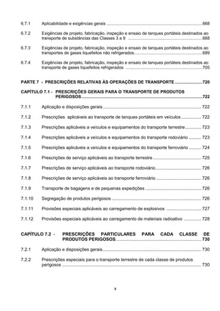x
6.7.1 Aplicabilidade e exigências gerais ................................................................................668
6.7.2 Exigências de projeto, fabricação, inspeção e ensaio de tanques portáteis destinados ao
transporte de substâncias das Classes 3 a 9 ..............................................................668
6.7.3 Exigências de projeto, fabricação, inspeção e ensaio de tanques portáteis destinados ao
transportes de gases liquefeitos não refrigerados.........................................................689
6.7.4 Exigências de projeto, fabricação, inspeção e ensaio de tanques portáteis destinados ao
transporte de gases liquefeitos refrigerados ................................................................705
PARTE 7 - PRESCRIÇÕES RELATIVAS ÀS OPERAÇÕES DE TRANSPORTE .......................720
CAPÍTULO 7.1 - PRESCRIÇÕES GERAIS PARA O TRANSPORTE DE PRODUTOS
PERIGOSOS.....................................................................................................722
7.1.1 Aplicação e disposições gerais ............................................................................... 722
7.1.2 Prescrições aplicáveis ao transporte de tanques portáteis em veículos ................ 722
7.1.3 Prescrições aplicáveis a veículos e equipamentos do transporte terrestre............. 723
7.1.4 Prescrições aplicáveis a veículos e equipamentos do transporte rodoviário .......... 723
7.1.5 Prescrições aplicáveis a veículos e equipamentos do transporte ferroviário .......... 724
7.1.6 Prescrições de serviço aplicáveis ao transporte terrestre....................................... 725
7.1.7 Prescrições de serviço aplicáveis ao transporte rodoviário..................................... 726
7.1.8 Prescrições de serviço aplicáveis ao transporte ferroviário .................................... 726
7.1.9 Transporte de bagagens e de pequenas expedições ............................................. 726
7.1.10 Segregação de produtos perigosos ........................................................................ 726
7.1.11 Provisões especiais aplicáveis ao carregamento de explosivos ............................ 727
7.1.12 Provisões especiais aplicáveis ao carregamento de materiais radioativo .............. 728
CAPÍTULO 7.2 - PRESCRIÇÕES PARTICULARES PARA CADA CLASSE DE
PRODUTOS PERIGOSOS..................................................................... 730
7.2.1 Aplicação e disposições gerais ............................................................................... 730
7.2.2 Prescrições especiais para o transporte terrestre de cada classe de produtos
perigosos ................................................................................................................ 730
 