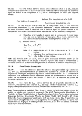 100
2.6.2.3.2 Se uma mistura contiver apenas uma substância ativa, e a DL50 daquele
componente for conhecida, na ausência de dados confiáveis sobre a toxicidade oral e dérmica
aguda da mistura a ser transportada, a DL50 oral ou dérmica pode ser obtida pelo seguinte
método:
Valor da DL50 da substância ativa X 100
Valor da DL50 do preparado =
%, em massa, de substância ativa
2.6.2.3.3 Se uma mistura contiver mais de um componente ativo, há três maneiras
possíveis de determinar a DL50 oral ou dérmica da mistura. O método preferível é a obtenção
de dados confiáveis sobre a toxicidade oral e dérmica aguda da própria mistura a ser
transportada. Não havendo dados confiáveis, pode-se usar um dos dois métodos seguintes:
a) Classificar a formulação de acordo com o componente de maior risco,
como se esse componente estivesse presente na mesma concentração
que a concentração total de todos os componentes ativos; ou
b) Aplicar a fórmula:
T
100
=
T
C+....+
T
C+
T
C
Mz
z
B
B
A
A
onde: C = concentração, em %, dos componentes A, B, ... Z, na
mistura;
T = valores da DL50 oral dos componentes A, B, ..., Z;
TM = valor da DL50 oral da mistura.
Nota: Esta fórmula pode ser usada, também, para toxicidades dérmicas, desde que tal
informação esteja disponível em relação às mesmas espécies para todos os componentes. O
uso desta fórmula não leva em consideração nenhum fenômeno de proteção ou potenciação.
2.6.2.4 Classificação de pesticidas
2.6.2.4.1 Todas as substâncias pesticidas ativas e seus preparados cujos valores de
DL50 e/ou CL50 sejam conhecidos e que pertençam à Subclasse 6.1, devem ser classificadas
no grupo de embalagem apropriado segundo os critérios descritos em 2.6.2.2. Substâncias e
preparados que apresentem riscos subsidiários devem ser classificadas de acordo com o
quadro de precedência de risco do Capítulo 2.0, item 2.0.3.3 e alocadas aos grupos de
embalagem apropriados.
2.6.2.4.2 Se o valor da DL50 oral ou dérmica de um preparado, pesticida não for
conhecido, mas conheça-se o valor da DL50 de sua(s) substância(s) ativa(s), o valor da DL50
do preparado pode ser obtido mediante os procedimentos estabelecidos em 2.6.2.3.
Nota: Dados relativos à toxicidade DL50 de certo número de pesticidas comuns podem ser
obtidos na edição mais recente do documento The WHO Recommended Classification of
Pesticides by Hazard and Guidelines to Classification, disponível no Programa Internacional de
Segurança Química, Organização Mundial de Saúde (OMS), 1211 Genebra, 27, Suíça.
Embora tal documento possa ser usado como fonte de dados sobre a DL50 de pesticidas, seu
sistema da classificação não deve ser empregado na classificação para fins de transporte, nem
na determinação de grupos de embalagem para pesticidas, o que deve ser feito de acordo com
o que dispõe este Regulamento.
 