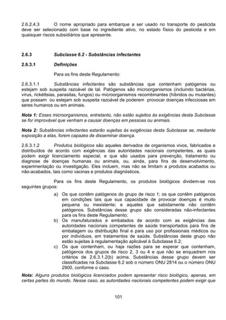 101
2.6.2.4.3 O nome apropriado para embarque a ser usado no transporte do pesticida
deve ser selecionado com base no ingrediente ativo, no estado físico do pesticida e em
quaisquer riscos subsidiários que apresente.
2.6.3 Subclasse 6.2 - Substâncias infectantes
2.6.3.1 Definições
Para os fins deste Regulamento:
2.6.3.1.1 Substâncias infectantes são substâncias que contenham patógenos ou
estejam sob suspeita razoável de tal. Patógenos são microorganismos (incluindo bactérias,
vírus, rickéttsias, parasitas, fungos) ou microorganismos recombinantes (híbridos ou mutantes)
que possam ou estejam sob suspeita razoável de poderem provocar doenças infecciosas em
seres humanos ou em animais.
Nota 1: Esses microorganismos, entretanto, não estão sujeitos às exigências desta Subclasse
se for improvável que venham a causar doenças em pessoas ou animais.
Nota 2: Substâncias infectantes estarão sujeitas às exigências desta Subclasse se, mediante
exposição a elas, forem capazes de disseminar doença.
2.6.3.1.2 Produtos biológicos são aqueles derivados de organismos vivos, fabricados e
distribuídos de acordo com exigências das autoridades nacionais competentes, as quais
podem exigir licenciamento especial, e que são usados para prevenção, tratamento ou
diagnose de doenças humanas ou animais, ou, ainda, para fins de desenvolvimento,
experimentação ou investigação. Eles incluem, mas não se limitam a produtos acabados ou
não-acabados, tais como vacinas e produtos diagnósticos.
Para os fins deste Regulamento, os produtos biológicos dividem-se nos
seguintes grupos:
a) Os que contêm patógenos do grupo de risco 1; os que contêm patógenos
em condições tais que sua capacidade de provocar doenças é muito
pequena ou inexistente; e aqueles que sabidamente não contêm
patógenos. Substâncias desse grupo são consideradas não-infectantes
para os fins deste Regulamento;
b) Os manufaturados e embalados de acordo com as exigências das
autoridades nacionais competentes de saúde transportados para fins de
embalagem ou distribuição final e para uso por profissionais médicos ou
por indivíduos, em tratamentos de saúde. Substâncias deste grupo não
estão sujeitas à regulamentação aplicável à Subclasse 6.2;
c) Os que contenham, ou haja razões para se esperar que contenham,
patógenos dos grupos de risco 2, 3 ou 4 e que não se enquadrem nos
critérios de 2.6.3.1.2(b) acima. Substâncias desse grupo devem ser
classificadas na Subclasse 6.2 sob o número ONU 2814 ou o número ONU
2900, conforme o caso.
Nota: Alguns produtos biológicos licenciados podem apresentar risco biológico, apenas, em
certas partes do mundo. Nesse caso, as autoridades nacionais competentes podem exigir que
 