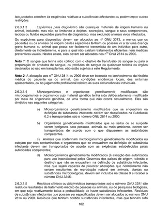 102
tais produtos atendam às exigências relativas a substâncias infectantes ou podem impor outras
restrições.
2.6.3.1.3 Espécimes para diagnóstico são quaisquer materiais de origem humana ou
animal, incluindo, mas não se limitando a dejetos, secreções, sangue e seus componentes,
tecidos ou fluídos expedidos para fins de diagnóstico, mas excluindo animais vivos infectados.
Os espécimes para diagnóstico devem ser alocados ao nº ONU 3373, a menos que os
pacientes ou os animais de origem destes espécimes tenham ou possam vir a ter uma doença
grave humana ou animal que possa ser facilmente transmitida de um indivíduo para outro,
diretamente ou indiretamente, e para a qual não existam tratamentos eficientes nem medidas
preventivas usuais. Nestes casos, eles devem ser alocados nos n
os
ONU 2814 ou 2900.
Nota 1: O sangue que tenha sido colhido com o objetivo de transfusão de sangue ou para a
preparação de produtos de sangue, ou produtos de sangue ou quaisquer tecidos ou órgãos
destinados ao uso em transplantes, não estão sujeitos a este Regulamento.
Nota 2: A alocação aos n
os
ONU 2814 ou 2900 deve ser baseada no conhecimento da história
médica do paciente ou do animal, das condições endêmicas locais, dos sintomas
apresentados, ou no julgamento profissional relativo às suas circunstâncias individuais.
2.6.3.1.4 Microorganismos e organismos geneticamente modificados são
microorganismos e organismos cujo material genético tenha sido deliberadamente modificado
por meio de engenharia genética, de uma forma que não ocorra naturalmente. Eles são
divididos nas seguintes categorias:
a) Microorganismos geneticamente modificados que se enquadrem na
definição de substância infectante devem ser classificados na Subclasse
6.2 e transportados sob o número ONU 2814 ou 2900;
b) Organismos geneticamente modificados que se saiba ou se suspeite
serem perigosos para pessoas, animais ou meio ambiente, devem ser
transportados de acordo com o que dispuserem as autoridades
competentes.
c) Animais que contenham microorganismos geneticamente modificados ou
estejam por eles contaminados e organismos que se enquadrem na definição de substância
infectante devem ser transportados de acordo com as exigências estabelecidas pelas
autoridades competentes;
d) Microorganismos geneticamente modificados (à exceção dos autorizados
para uso incondicional pelos Governos dos países de origem, trânsito e
destino) que não se enquadrem na definição de substância infectante,
mas que sejam capazes de provocar alterações que normalmente não
seriam resultantes de reprodução natural em animais, plantas ou
substâncias microbiológicas, devem ser incluídos na Classe 9 e receber o
número ONU 3245.
2.6.3.1.5 Resíduos clínicos ou (bio)médicos transportados sob o número ONU 3291 são
resíduos resultantes de tratamento médico de pessoas ou animais, ou de pesquisas biológicas,
em que seja relativamente baixa a probabilidade de haver substâncias infectantes. Resíduos
de substâncias infectantes que possam ser especificadas devem ser alocados ao número ONU
2814 ou 2900. Resíduos que tenham contido substâncias infectantes, mas que tenham sido
 