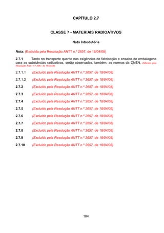104
CAPÍTULO 2.7
CLASSE 7 - MATERIAIS RADIOATIVOS
Nota Introdutória
Nota: (Excluída pela Resolução ANTT n.º 2657, de 18/04/08)
2.7.1 Tanto no transporte quanto nas exigências de fabricação e ensaios de embalagens
para as substâncias radioativas, serão observadas, também, as normas da CNEN. (Alterado pela
Resolução ANTT n.º 2657, de 18/04/08)
2.7.1.1 (Excluído pela Resolução ANTT n.º 2657, de 18/04/08)
2.7.1.2 (Excluído pela Resolução ANTT n.º 2657, de 18/04/08)
2.7.2 (Excluído pela Resolução ANTT n.º 2657, de 18/04/08)
2.7.3 (Excluído pela Resolução ANTT n.º 2657, de 18/04/08)
2.7.4 (Excluído pela Resolução ANTT n.º 2657, de 18/04/08)
2.7.5 (Excluído pela Resolução ANTT n.º 2657, de 18/04/08)
2.7.6 (Excluído pela Resolução ANTT n.º 2657, de 18/04/08)
2.7.7 (Excluído pela Resolução ANTT n.º 2657, de 18/04/08)
2.7.8 (Excluído pela Resolução ANTT n.º 2657, de 18/04/08)
2.7.9 (Excluído pela Resolução ANTT n.º 2657, de 18/04/08)
2.7.10 (Excluído pela Resolução ANTT n.º 2657, de 18/04/08)
 
