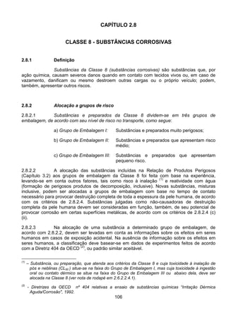 106
CAPÍTULO 2.8
CLASSE 8 - SUBSTÂNCIAS CORROSIVAS
2.8.1 Definição
Substâncias da Classe 8 (substâncias corrosivas) são substâncias que, por
ação química, causam severos danos quando em contato com tecidos vivos ou, em caso de
vazamento, danificam ou mesmo destroem outras cargas ou o próprio veículo; podem,
também, apresentar outros riscos.
2.8.2 Alocação a grupos de risco
2.8.2.1 Substâncias e preparados da Classe 8 dividem-se em três grupos de
embalagem, de acordo com seu nível de risco no transporte, como segue:
a) Grupo de Embalagem I: Substâncias e preparados muito perigosos;
b) Grupo de Embalagem II: Substâncias e preparados que apresentam risco
médio;
c) Grupo de Embalagem III: Substâncias e preparados que apresentam
pequeno risco.
2.8.2.2 A alocação das substâncias incluídas na Relação de Produtos Perigosos
(Capítulo 3.2) aos grupos de embalagem da Classe 8 foi feita com base na experiência,
levando-se em conta outros fatores, tais como risco à inalação
(1)
e reatividade com água
(formação de perigosos produtos de decomposição, inclusive). Novas substâncias, misturas
inclusive, podem ser alocadas a grupos de embalagem com base no tempo de contato
necessário para provocar destruição completa de toda a espessura da pele humana, de acordo
com os critérios de 2.8.2.4. Substâncias julgadas como não-causadoras de destruição
completa da pele humana devem ser consideradas em função, também, de seu potencial de
provocar corrosão em certas superfícies metálicas, de acordo com os critérios de 2.8.2.4 (c)
(ii).
2.8.2.3 Na alocação de uma substância a determinado grupo de embalagem, de
acordo com 2.8.2.2, devem ser levadas em conta as informações sobre os efeitos em seres
humanos em casos de exposição acidental. Na ausência de informação sobre os efeitos em
seres humanos, a classificação deve basear-se em dados de experimentos feitos de acordo
com a Diretriz 404 da OECD
(2)
, ou padrão similar aceitável.
(1)
– Substância, ou preparação, que atenda aos critérios da Classe 8 e cuja toxicidade à inalação de
pós e neblinas (CL50 ) situe-se na faixa do Grupo de Embalagem I, mas cuja toxicidade à ingestão
oral ou contato dérmico se situe na faixa do Grupo de Embalagem III ou abaixo dela, deve ser
alocada na Classe 8 (ver nota de rodapé em 2.6.2.2.4.1).
(2)
- Diretrizes da OECD nº 404 relativas a ensaio de substâncias químicas “Irritação Dérmica
Aguda/Corrosão", 1992.
 