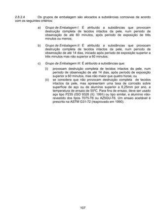 107
2.8.2.4 Os grupos de embalagem são alocados a substâncias corrosivas de acordo
com os seguintes critérios:
a) Grupo de Embalagem I: É atribuído a substâncias que provocam
destruição completa de tecidos intactos da pele, num período de
observação de até 60 minutos, após período de exposição de três
minutos ou menos;
b) Grupo de Embalagem II: É atribuído a substâncias que provocam
destruição completa de tecidos intactos da pele, num período de
observação de até 14 dias, iniciado após período de exposição superior a
três minutos mas não superior a 60 minutos;
c) Grupo de Embalagem III: É atribuído a substâncias que:
(i) provocam destruição completa de tecidos intactos da pele, num
período de observação de até 14 dias, após período de exposição
superior a 60 minutos, mas não maior que quatro horas; ou
(ii) se considera que não provocam destruição completa de tecidos
intactos da pele, mas apresentam uma taxa de corrosão sobre
superfície de aço ou de alumínio superior a 6,25mm por ano, a
temperatura de ensaio de 55ºC. Para fins de ensaio, deve ser usado
aço tipo P235 (ISO 9328 (II): 1991) ou tipo similar, e alumínio não-
revestido dos tipos 7075-T6 ou AZ5GU-T6. Um ensaio aceitável é
prescrito na ASTM G31-72 (reaprovado em 1990).
 