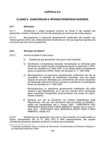 108
CAPÍTULO 2.9
CLASSE 9 - SUBSTÂNCIAS E ARTIGOS PERIGOSOS DIVERSOS
2.9.1 Definições
2.9.1.1 Substâncias e artigos perigosos diversos da Classe 9 são aqueles que
apresentam, durante o transporte um risco não abrangido por nenhuma das outras classes.
2.9.1.2 Microorganismo e organismo geneticamente modificados são aqueles cujo
material genético tenha sido deliberadamente modificado por meio de engenharia genética de
uma forma que não ocorra naturalmente.
2.9.2 Alocação na classe 9
2.9.2.1 Inclui-se à classe 9, entre outros:
a) Substâncias que apresentam risco para o meio ambiente;
b) Substâncias a temperaturas elevadas, transportadas ou oferecidas para
transporte, em estado líquido a temperaturas iguais ou superiores a 100ºC,
devem ser alocadas no nº ONU 3257; ou em estado sólido a temperaturas
iguais ou superiores a 240ºC, devem ser alocadas no nº ONU 3258;
c) Microorganismos ou organismos geneticamente modificados que não se
enquadrem na definição de substâncias infectantes, mas que sejam
capazes de provocar alterações que normalmente não seriam resultantes
de reprodução natural em animais, plantas ou substâncias microbiológicas
devem ser alocados no n.º ONU 3245;
Microorganismos ou organismos geneticamente modificados não estão
sujeitos a este Regulamento, se o uso dos mesmos forem autorizados
pelas autoridades competentes Governamentais dos países de origem,
trânsito e destino;
d) Resíduos que não se enquadrem nos critérios estabelecidos neste
Regulamento, mas que são abrangidos pela Convenção da Basiléia
(1)
,
podem ser transportados sob o número 3082 - SUBSTÂNCIA QUE
APRESENTA RISCO PARA O MEIO AMBIENTE, líquidas, N.E ou sob o nº
ONU 3077 - SUBSTÂNCIA QUE APRESENTA RISCO PARA O MEIO
AMBIENTE, sólidas, N.E.
2.9.2.2 Substâncias que apresentem risco para o meio ambiente, em estado sólido ou
líquido, transportadas sob os nº
s
ONU 3077 e 3082 respectivamente, são aquelas
consideradas poluentes aquáticos conforme os critérios de ecotoxidade.
(1)
Convenção da Basiléia sobre o Controle de Movimentos Transfronteiriços de Resíduos Perigosos e
sua Disposição Adequada (1989);
 