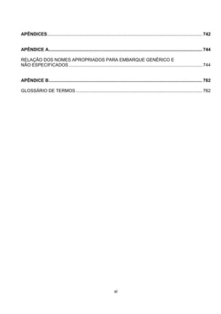 xi
APÊNDICES............................................................................................................................ 742
APÊNDICE A........................................................................................................................... 744
RELAÇÃO DOS NOMES APROPRIADOS PARA EMBARQUE GENÉRICO E
NÃO ESPECIFICADOS........................................................................................................... 744
APÊNDICE B........................................................................................................................... 762
GLOSSÁRIO DE TERMOS ..................................................................................................... 762
 