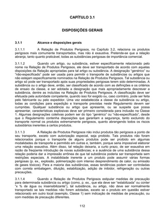 112
CAPÍTULO 3.1
DISPOSIÇÕES GERAIS
3.1.1 Alcance e disposições gerais
3.1.1.1 A Relação de Produtos Perigosos, no Capítulo 3.2, relaciona os produtos
perigosos mais comumente transportados, mas não é exaustiva. Pretende-se que a relação
abranja, tanto quanto praticável, todas as substâncias perigosas de importância comercial.
3.1.1.2 Quando um artigo, ou substância, estiver especificamente relacionado pelo
nome na Relação de Produtos Perigosos, ele deve ser transportado de acordo com aquelas
disposições da Relação apropriadas para tal artigo ou substância. A designação “genérico” ou
“não-especificado” pode ser usada para permitir o transporte de substâncias ou artigos que
não estejam especificamente nominados na Relação de Produtos Perigosos. Tal substância ou
artigo só pode ser transportado após suas propriedades perigosas terem sido determinadas. A
substância ou o artigo deve, então, ser classificado de acordo com as definições e os critérios
de ensaio da classe, e ser adotada a designação que mais apropriadamente descrever a
substância, dentre as incluídas na Relação de Produtos Perigosos. A classificação deve ser
efetuada pela autoridade competente, quando isso for exigido ou, caso contrário, pode ser feita
pelo fabricante ou pelo expedidor. Uma vez estabelecida a classe da substância ou artigo,
todas as condições para expedição e transporte previstas neste Regulamento devem ser
cumpridas. Qualquer substância ou artigo que apresente, ou se suspeite que possa
apresentar, características explosivas deve ser primeiro considerada para inclusão na Classe
1. Algumas designações coletivas podem ser do tipo “genérico” ou “não-especificado”, desde
que o Regulamento contenha disposições que garantam a segurança, tanto excluindo do
transporte normal os produtos extremamente perigosos, quanto abrangendo todos os riscos
subsidiários inerentes a certos produtos.
3.1.1.3 A Relação de Produtos Perigosos não inclui produtos tão perigosos a ponto de
seu transporte, exceto com autorização especial, seja proibido. Tais produtos não foram
relacionados porque o transporte de alguns produtos pode ser proibido em algumas
modalidades de transporte e permitido em outras e, também, porque seria impossível elaborar
uma relação exaustiva. Além disso, tal relação deixaria, a curto prazo, de ser exaustiva em
razão da freqüente introdução de novas substâncias; e a ausência de uma substância dessa
relação poderia dar a impressão errônea de que tal substância poderia ser transportada sem
restrições especiais. A instabilidade inerente a um produto pode assumir várias formas
perigosas (p. ex., explosão, polimerização com intenso desprendimento de calor, ou emissão
de gases tóxicos). Para a maioria das substâncias, essas tendências podem ser controladas
com correta embalagem, diluição, estabilização, adição de inibidor, refrigeração ou outras
precauções.
3.1.1.4 Quando a Relação de Produtos Perigosos estipular medidas de precaução
para determinada substância ou artigo (como, p. ex., que ela deve ser “estabilizada” ou conter
“x % de água ou insensibilizante”), tal substância, ou artigo, não deve ser normalmente
transportado se tais medidas não forem adotadas, exceto se o produto em questão estiver
relacionado em outro local (exemplo, Classe 1) sem indicação de medidas de precaução, ou
com medidas de precaução diferentes.
 