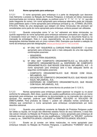 113
3.1.2 Nome apropriado para embarque
3.1.2.1 O nome apropriado para embarque é a parte da designação que descreve
mais fielmente o produto na Relação de Produtos Perigosos; é indicado em letras maiúsculas
(acompanhadas por números, letras gregas, ou prefixos como “s”, “t”, “m”, “n”, “o”, “p”, que são
parte integrante do nome). Um nome apropriado para embarque alternativo pode ser indicado
entre parênteses após o nome apropriado para embarque principal (p. ex., ETANOL (ÁLCOOL
ETÍLICO). Partes de uma designação que estejam em letras minúsculas não precisam ser
consideradas como parte do nome apropriado para embarque, embora possam ser utilizadas.
3.1.2.2 Quando conjunções como “e” ou “ou” estiverem em letras minúsculas, ou
quando segmentos do nome apropriado para embarque estiverem pontuados por vírgulas, não
é necessário incluir por inteiro o nome apropriado para embarque no documento fiscal ou na
marcação da embalagem. Este é o caso, especialmente, de uma combinação de diversas
designações distintas listadas sob um único número ONU. Exemplos que ilustram a seleção do
nome de embarque para tais designações: (Alterado pela Resolução ANTT n.º 1644, de 29/12/06)
a) Nº ONU 1057 “ISQUEIROS ou CARGAS PARA ISQUEIROS” – O nome
apropriado para embarque será o mais adequado de uma das seguintes
combinações possíveis:
– ISQUEIROS;
– CARGAS PARA ISQUEIROS;
b) Nº ONU 3207 “COMPOSTO ORGANOMETÁLICO ou SOLUÇÃO DE
COMPOSTO ORGANOMETÁLICO ou DISPERSÃO DE COMPOSTO
ORGANOMETÁLICO, QUE REAGE COM ÁGUA, INFLAMÁVEL, N.E. – O
nome apropriado para embarque será o mais adequado dentre as
seguintes combinações possíveis:
– COMPOSTO ORGANOMETÁLICO QUE REAGE COM ÁGUA,
INFLAMÁVEL, N.E;
– SOLUÇÃO DE COMPOSTO ORGANOMETÁLICO, QUE REAGE COM
ÁGUA, INFLAMÁVEL, N.E;
– DISPERSÃO DE COMPOSTO ORGANOMETÁLICO, QUE REAGE
COM ÁGUA, INFLAMÁVEL, N.E;
complementado pelo nome técnico do produto (ver 3.1.2.6.1).
3.1.2.3 Nomes apropriados para embarque podem aparecer no singular ou no plural
conforme for adequado. Além disso, quando são usados qualificativos como parte de um nome
apropriado para embarque, sua seqüência na documentação ou na marcação dos volumes é
opcional. Por exemplo, pode-se usar DIMETILAMINA, SOLUÇÃO ou SOLUÇÃO DE
DIMETILAMINA. Para produtos da Classe 1, podem ser utilizados nomes comerciais ou
militares que contenham o nome apropriado para embarque complementado por texto
descritivo adicional.
3.1.2.4 Quando uma substância constante da Relação de Produtos Perigosos puder
ser sólida ou líquida, em função dos diferentes estados físicos de seus isômeros, e esse fato
não estiver indicado na Relação de Produtos Perigosos, o nome apropriado para embarque ali
indicado deve ser acompanhado de um dos qualificativos: “LÍQUIDO” ou “SÓLIDO”, conforme
o caso (p. ex., “DINITROTOLUENOS, LÍQUIDOS” ou “DINITROTOLUENOS, SÓLIDOS”).
3.1.2.5 Exceto se já constar, em letras maiúsculas, no nome apropriado para
embarque indicado na Relação de Produtos Perigosos, o qualificativo “FUNDIDO” deve ser
 