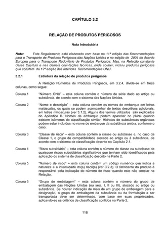 116
CAPÍTULO 3.2
RELAÇÃO DE PRODUTOS PERIGOSOS
Nota Introdutória
Nota: Este Regulamento está elaborado com base na 11ª edição das Recomendações
para o Transporte de Produtos Perigosos das Nações Unidas e na edição de 2001 do Acordo
Europeu para o Transporte Rodoviário de Produtos Perigosos. Mas, na Relação constante
desse Capítulo e nas demais orientações técnicas, onde couber, incluiu produtos perigosos
que constam da 12ª edição das referidas Recomendações ONU.
3.2.1 Estrutura da relação de produtos perigosos
A Relação Numérica de Produtos Perigosos, em 3.2.4, divide-se em treze
colunas, como segue:
Coluna 1 “Número ONU” – esta coluna contém o número de série dado ao artigo ou
substância, de acordo com o sistema das Nações Unidas.
Coluna 2 “Nome e descrição” – esta coluna contém os nomes de embarque em letras
maiúsculas, os quais se podem acompanhar de textos descritivos adicionais,
em letras minúsculas (ver 3.1.2). Alguns dos termos utilizados são explicados
no Apêndice B. Nomes de embarque podem aparecer no plural quando
existem isômeros de classificação similar. Hidratos de substâncias orgânicas
podem estar incluídos no nome de embarque da substância anidra, conforme o
caso.
Coluna 3 “Classe de risco” – esta coluna contém a classe ou subclasse e, no caso da
Classe 1, o grupo de compatibilidade alocado ao artigo ou à substância, de
acordo com o sistema de classificação descrito no Capítulo 2.1.
Coluna 4 “Risco subsidiário” – esta coluna contém o número de classe ou subclasse de
quaisquer riscos subsidiários significativos que tenham sido identificados pela
aplicação do sistema de classificação descrito na Parte 2.
Coluna 5 “Número de risco” – esta coluna contém um código numérico que indica a
natureza e a intensidade do(s) risco(s) (ver 3.2.3). O fabricante do produto é
responsável pela indicação do número de risco quando este não constar na
Relação.
Coluna 6 “Grupo de embalagem” – esta coluna contém o número do grupo de
embalagem das Nações Unidas (ou seja, I, II ou III), alocado ao artigo ou
substância. Se houver indicação de mais de um grupo de embalagem para a
designação, o grupo de embalagem da substância ou da formulação a ser
transportada deve ser determinado, com base em suas propriedades,
aplicando-se os critérios de classificação contidos na Parte 2.
 