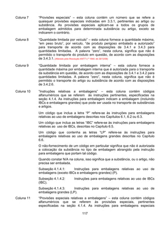 117
Coluna 7 “Provisões especiais” – esta coluna contém um número que se refere a
quaisquer provisões especiais indicadas em 3.3.1, pertinentes ao artigo ou
substância. As provisões especiais aplicam-se a todos os grupos de
embalagem admitidos para determinada substância ou artigo, exceto se
indicarem o contrário.
Coluna 8 “Quantidade limitada por veículo” – esta coluna fornece a quantidade máxima,
“em peso bruto”, por veículo, “de produto perigoso embalado e autorizado”
para transporte de acordo com as disposições de 3.4.1 e 3.4.3 para
quantidades limitadas. A palavra “zero”, nesta coluna, significa que não é
permitido o transporte do produto em questão, de acordo com as disposições
de 3.4.3.1. (Alterado pela Resolução ANTT n.º 1644, de 29/12/06)
Coluna 9 “Quantidade limitada por embalagem interna” – esta coluna fornece a
quantidade máxima por embalagem interna que é autorizada para o transporte
da substância em questão, de acordo com as disposições de 3.4.1 e 3.4.2 para
quantidades limitadas. A palavra “zero”, nesta coluna, significa que não é
permitido o transporte do artigo ou substância de acordo com as disposições
de 3.4.2.6.
Coluna 10 “Instruções relativas a embalagens” – esta coluna contém códigos
alfanuméricos que se referem às instruções pertinentes, especificadas na
seção 4.1.4. As instruções para embalagem indicam a embalagem (incluindo
IBCs e embalagens grandes) que pode ser usada no transporte de substâncias
e artigos.
Um código que inclua a letra “P” refere-se às instruções para embalagens
relativas ao uso de embalagens descritas nos Capítulos 6.1, 6.2 ou 6.3.
Um código que inclua as letras “IBC” refere-se às instruções para embalagens
relativas ao uso de IBCs, descritas no Capítulo 6.5.
Um código que contenha as letras “LP” refere-se às instruções para
embalagens relativas ao uso de embalagens grandes descritas no Capítulo
6.6.
O não-fornecimento de um código em particular significa que não é autorizada
a colocação da substância no tipo de embalagem abrangido pela instrução
para embalagens que portam tal código.
Quando constar N/A na coluna, isso significa que a substância, ou o artigo, não
precisa ser embalada.
Subseção 4.1.4.1: Instruções para embalagens relativas ao uso de
embalagens (exceto IBCs e embalagens grandes) (P).
Subseção 4.1.4.2: Instruções para embalagens relativas ao uso de IBCs
(IBC).
Subseção 4.1.4.3: Instruções para embalagens relativas ao uso de
embalagens grandes (LP).
Coluna 11 “Provisões especiais relativas a embalagens” – esta coluna contém códigos
alfanuméricos que se referem às provisões especiais, pertinentes
especificadas na seção 4.1.4. As instruções para embalagens especiais
 