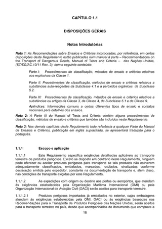 16
CAPÍTULO 1.1
DISPOSIÇÕES GERAIS
Notas Introdutórias
Nota 1: As Recomendações sobre Ensaios e Critérios incorporadas, por referência, em certas
disposições deste Regulamento estão publicadas num manual à parte – Recommendations on
the Transport of Dangerous Goods, Manual of Tests and Criteria – das Nações Unidas,
(ST/SG/AC.10/11 Rev. 3), com o seguinte conteúdo:
Parte I: Procedimentos de classificação, métodos de ensaio e critérios relativos
aos explosivos da Classe 1.
Parte II: Procedimentos de classificação, métodos de ensaio e critérios relativos a
substâncias auto-reagentes da Subclasse 4.1 e a peróxidos orgânicos da Subclasse
5.2.
Parte III: Procedimentos de classificação, métodos de ensaio e critérios relativos a
substâncias ou artigos da Classe 3, da Classe 4, da Subclasse 5.1 e da Classe 9.
Apêndices: Informações comuns a certos diferentes tipos de ensaio e contatos
nacionais para detalhes dos ensaios.
Nota 2: A Parte III do Manual of Tests and Criteria contém alguns procedimentos de
classificação, métodos de ensaio e critérios que também são incluídos neste Regulamento.
Nota 3: Nos demais capítulos deste Regulamento toda referência a qualquer Parte do Manual
de Ensaios e Critérios, publicação em inglês supracitada, se apresentará traduzido para o
português.
1.1.1 Escopo e aplicação
1.1.1.1 Este Regulamento especifica exigências detalhadas aplicáveis ao transporte
terrestre de produtos perigosos. Exceto se disposto em contrário neste Regulamento, ninguém
pode oferecer ou aceitar produtos perigosos para transporte se tais produtos não estiverem
adequadamente classificados, embalados, marcados, rotulados, sinalizados conforme
declaração emitida pelo expedidor, constante na documentação de transporte e, além disso,
nas condições de transporte exigidas por este Regulamento.
1.1.1.2 As expedições com origem ou destino aos portos ou aeroportos, que atendam
às exigências estabelecidas pela Organização Marítima Internacional (OMI) ou pela
Organização Internacional de Aviação Civil (OACI) serão aceitas para transporte terrestre.
1.1.1.2.1 Produtos perigosos importados já embalados no exterior, cujas embalagens
atendam às exigências estabelecidas pela OMI, OACI ou às exigências baseadas nas
Recomendações para o Transporte de Produtos Perigosos das Nações Unidas, serão aceitos
para o transporte terrestre no país, desde que acompanhados de documento que comprove a
 
