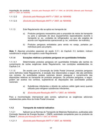 17
importação do produto. (Incluído pela Resolução ANTT n.º 1644, de 29/12/06) (Alterado pela Resolução
ANTT n.º 2657, de 18/04/08)
1.1.1.2.2 (Excluído pela Resolução ANTT n.º 2657, de 18/04/08)
1.1.1.2.3 (Excluído pela Resolução ANTT n.º 2657, de 18/04/08)
1.1.1.3 Este Regulamento não se aplica ao transporte de:
a) Produtos perigosos necessários para a propulsão de meios de transporte
ou para a operação de seus equipamentos especializados durante o
transporte (p. ex., unidades de refrigeração), ou que são exigidos de
acordo com regulamentos operacionais (p. ex., extintores de incêndio);
b) Produtos perigosos embalados para venda no varejo, portados por
indivíduos para uso próprio.
Nota 1: Algumas provisões especiais da seção 3.3.1, do Capítulo 3.3, também, indicam
substâncias e artigos não-sujeitos a este Regulamento.
1.1.1.4 Exceções relativas a produtos perigosos em quantidades limitadas
1.1.1.4.1 Determinados produtos perigosos em quantidades limitadas são isentos do
cumprimento de certas exigências deste Regulamento, nas condições estabelecidas no
Capítulo 3.4.
1.1.1.5 De acordo com a Convenção da União Postal Universal, produtos perigosos
como definidos neste Regulamento, à exceção dos relacionados a seguir, não são admitidos
nos correios. As autoridades postais nacionais devem assegurar o cumprimento das
disposições relativas ao transporte de produtos perigosos. Os produtos perigosos, a seguir,
podem ser aceitos nos correios, sujeitando-se às disposições das autoridades postais
nacionais:
a) Substâncias infectantes e dióxido de carbono sólido (gelo seco) quando
utilizado para refrigerar substâncias infectantes;
b) (Excluída pela Resolução ANTT n.º 2657, de 18/04/08)
Para a movimentação internacional pelo correio, aplicam-se as exigências adicionais
estabelecidas pelos Atos da União Postal Universal.
1.1.2 Transporte de material radioativo
1.1.2.1 Aplicam-se as Normas de Transporte de Materiais Radioativos, publicadas pela
Comissão Nacional de Energia Nuclear – CNEN, autoridade competente para os produtos da
Classe 7. (Alterado pela Resolução ANTT n.º 2657, de 18/04/08)
1.1.2.1.1 (Excluído pela Resolução ANTT n.º 2657, de 18/04/08)
 