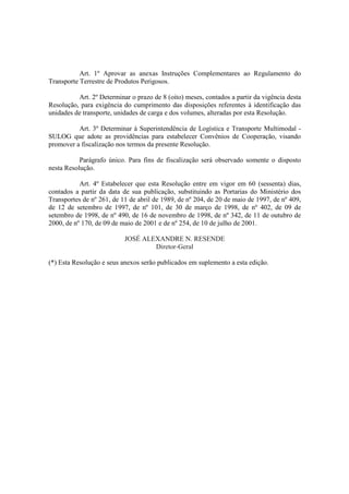 Art. 1º Aprovar as anexas Instruções Complementares ao Regulamento do
Transporte Terrestre de Produtos Perigosos.
Art. 2º Determinar o prazo de 8 (oito) meses, contados a partir da vigência desta
Resolução, para exigência do cumprimento das disposições referentes à identificação das
unidades de transporte, unidades de carga e dos volumes, alteradas por esta Resolução.
Art. 3º Determinar à Superintendência de Logística e Transporte Multimodal -
SULOG que adote as providências para estabelecer Convênios de Cooperação, visando
promover a fiscalização nos termos da presente Resolução.
Parágrafo único. Para fins de fiscalização será observado somente o disposto
nesta Resolução.
Art. 4º Estabelecer que esta Resolução entre em vigor em 60 (sessenta) dias,
contados a partir da data de sua publicação, substituindo as Portarias do Ministério dos
Transportes de nº 261, de 11 de abril de 1989, de nº 204, de 20 de maio de 1997, de nº 409,
de 12 de setembro de 1997, de nº 101, de 30 de março de 1998, de nº 402, de 09 de
setembro de 1998, de nº 490, de 16 de novembro de 1998, de nº 342, de 11 de outubro de
2000, de nº 170, de 09 de maio de 2001 e de nº 254, de 10 de julho de 2001.
JOSÉ ALEXANDRE N. RESENDE
Diretor-Geral
(*) Esta Resolução e seus anexos serão publicados em suplemento a esta edição.<!
 