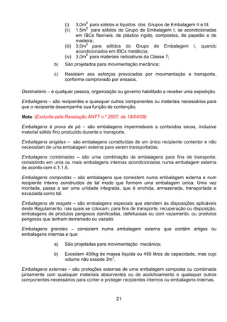 21
(i) 3,0m3
para sólidos e líquidos dos Grupos de Embalagem II e III;
(ii) 1,5m3
para sólidos do Grupo de Embalagem I, se acondicionadas
em IBCs flexíveis, de plástico rígido, compostos, de papelão e de
madeira;
(iii) 3,0m
3
para sólidos do Grupo de Embalagem I, quando
acondicionados em IBCs metálicos;
(iv) 3,0m
3
para materiais radioativos da Classe 7;
b) São projetados para movimentação mecânica;
c) Resistem aos esforços provocados por movimentação e transporte,
conforme comprovado por ensaios.
Destinatário – é qualquer pessoa, organização ou governo habilitado a receber uma expedição.
Embalagens – são recipientes e quaisquer outros componentes ou materiais necessários para
que o recipiente desempenhe sua função de contenção.
Nota: (Excluída pela Resolução ANTT n.º 2657, de 18/04/08)
Embalagens à prova de pó – são embalagens impermeáveis a conteúdos secos, inclusive
material sólido fino produzido durante o transporte.
Embalagens singelas – são embalagens constituídas de um único recipiente contentor e não
necessitam de uma embalagem externa para serem transportadas.
Embalagens combinadas – são uma combinação de embalagens para fins de transporte,
consistindo em uma ou mais embalagens internas acondicionadas numa embalagem externa
de acordo com 4.1.1.5.
Embalagens compostas – são embalagens que consistem numa embalagem externa e num
recipiente interno construídos de tal modo que formem uma embalagem única. Uma vez
montada, passa a ser uma unidade integrada, que é enchida, armazenada, transportada e
esvaziada como tal.
Embalagens de resgate – são embalagens especiais que atendem às disposições aplicáveis
deste Regulamento, nas quais se colocam, para fins de transporte, recuperação ou disposição,
embalagens de produtos perigosos danificadas, defeituosas ou com vazamento, ou produtos
perigosos que tenham derramado ou vazado.
Embalagens grandes – consistem numa embalagem externa que contém artigos ou
embalagens internas e que:
a) São projetadas para movimentação mecânica;
b) Excedem 400kg de massa líquida ou 450 litros de capacidade, mas cujo
volume não excede 3m
3
.
Embalagens externas – são proteções externas de uma embalagem composta ou combinada
juntamente com quaisquer materiais absorventes ou de acolchoamento e quaisquer outros
componentes necessários para conter e proteger recipientes internos ou embalagens internas.
 