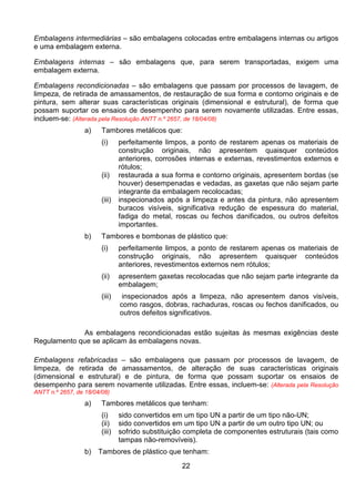 22
Embalagens intermediárias – são embalagens colocadas entre embalagens internas ou artigos
e uma embalagem externa.
Embalagens internas – são embalagens que, para serem transportadas, exigem uma
embalagem externa.
Embalagens recondicionadas – são embalagens que passam por processos de lavagem, de
limpeza, de retirada de amassamentos, de restauração de sua forma e contorno originais e de
pintura, sem alterar suas características originais (dimensional e estrutural), de forma que
possam suportar os ensaios de desempenho para serem novamente utilizadas. Entre essas,
incluem-se: (Alterada pela Resolução ANTT n.º 2657, de 18/04/08)
a) Tambores metálicos que:
(i) perfeitamente limpos, a ponto de restarem apenas os materiais de
construção originais, não apresentem quaisquer conteúdos
anteriores, corrosões internas e externas, revestimentos externos e
rótulos;
(ii) restaurada a sua forma e contorno originais, apresentem bordas (se
houver) desempenadas e vedadas, as gaxetas que não sejam parte
integrante da embalagem recolocadas;
(iii) inspecionados após a limpeza e antes da pintura, não apresentem
buracos visíveis, significativa redução de espessura do material,
fadiga do metal, roscas ou fechos danificados, ou outros defeitos
importantes.
b) Tambores e bombonas de plástico que:
(i) perfeitamente limpos, a ponto de restarem apenas os materiais de
construção originais, não apresentem quaisquer conteúdos
anteriores, revestimentos externos nem rótulos;
(ii) apresentem gaxetas recolocadas que não sejam parte integrante da
embalagem;
(iii) inspecionados após a limpeza, não apresentem danos visíveis,
como rasgos, dobras, rachaduras, roscas ou fechos danificados, ou
outros defeitos significativos.
As embalagens recondicionadas estão sujeitas às mesmas exigências deste
Regulamento que se aplicam às embalagens novas.
Embalagens refabricadas – são embalagens que passam por processos de lavagem, de
limpeza, de retirada de amassamentos, de alteração de suas características originais
(dimensional e estrutural) e de pintura, de forma que possam suportar os ensaios de
desempenho para serem novamente utilizadas. Entre essas, incluem-se: (Alterada pela Resolução
ANTT n.º 2657, de 18/04/08)
a) Tambores metálicos que tenham:
(i) sido convertidos em um tipo UN a partir de um tipo não-UN;
(ii) sido convertidos em um tipo UN a partir de um outro tipo UN; ou
(iii) sofrido substituição completa de componentes estruturais (tais como
tampas não-removíveis).
b) Tambores de plástico que tenham:
 