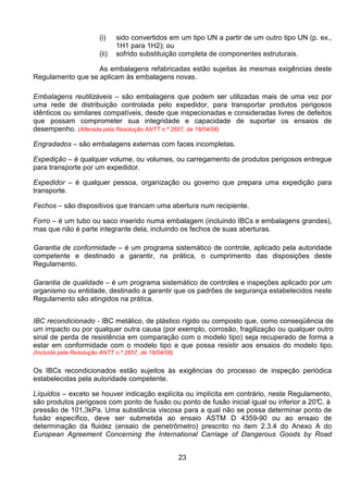 23
(i) sido convertidos em um tipo UN a partir de um outro tipo UN (p. ex.,
1H1 para 1H2); ou
(ii) sofrido substituição completa de componentes estruturais.
As embalagens refabricadas estão sujeitas às mesmas exigências deste
Regulamento que se aplicam às embalagens novas.
Embalagens reutilizáveis – são embalagens que podem ser utilizadas mais de uma vez por
uma rede de distribuição controlada pelo expedidor, para transportar produtos perigosos
idênticos ou similares compatíveis, desde que inspecionadas e consideradas livres de defeitos
que possam comprometer sua integridade e capacidade de suportar os ensaios de
desempenho. (Alterada pela Resolução ANTT n.º 2657, de 18/04/08)
Engradados – são embalagens externas com faces incompletas.
Expedição – é qualquer volume, ou volumes, ou carregamento de produtos perigosos entregue
para transporte por um expedidor.
Expedidor – é qualquer pessoa, organização ou governo que prepara uma expedição para
transporte.
Fechos – são dispositivos que trancam uma abertura num recipiente.
Forro – é um tubo ou saco inserido numa embalagem (incluindo IBCs e embalagens grandes),
mas que não é parte integrante dela, incluindo os fechos de suas aberturas.
Garantia de conformidade – é um programa sistemático de controle, aplicado pela autoridade
competente e destinado a garantir, na prática, o cumprimento das disposições deste
Regulamento.
Garantia de qualidade – é um programa sistemático de controles e inspeções aplicado por um
organismo ou entidade, destinado a garantir que os padrões de segurança estabelecidos neste
Regulamento são atingidos na prática.
IBC recondicionado - IBC metálico, de plástico rígido ou composto que, como conseqüência de
um impacto ou por qualquer outra causa (por exemplo, corrosão, fragilização ou qualquer outro
sinal de perda de resistência em comparação com o modelo tipo) seja recuperado de forma a
estar em conformidade com o modelo tipo e que possa resistir aos ensaios do modelo tipo.
(Incluída pela Resolução ANTT n.º 2657, de 18/04/08)
Os IBCs recondicionados estão sujeitos às exigências do processo de inspeção periódica
estabelecidas pela autoridade competente.
Líquidos – exceto se houver indicação explícita ou implícita em contrário, neste Regulamento,
são produtos perigosos com ponto de fusão ou ponto de fusão inicial igual ou inferior a 20°C, à
pressão de 101,3kPa. Uma substância viscosa para a qual não se possa determinar ponto de
fusão específico, deve ser submetida ao ensaio ASTM D 4359-90 ou ao ensaio de
determinação da fluidez (ensaio de penetrômetro) prescrito no item 2.3.4 do Anexo A do
European Agreement Concerning the International Carriage of Dangerous Goods by Road
 