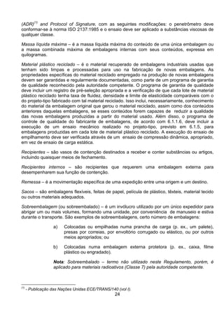 24
(ADR)(1)
and Protocol of Signature, com as seguintes modificações: o penetrômetro deve
conformar-se à norma ISO 2137:1985 e o ensaio deve ser aplicado a substâncias viscosas de
qualquer classe.
Massa líquida máxima – é a massa líquida máxima do conteúdo de uma única embalagem ou
a massa combinada máxima de embalagens internas com seus conteúdos, expressa em
quilogramas.
Material plástico reciclado – é o material recuperado de embalagens industriais usadas que
tenham sido limpas e processadas para uso na fabricação de novas embalagens. As
propriedades específicas do material reciclado empregado na produção de novas embalagens
devem ser garantidas e regularmente documentadas, como parte de um programa de garantia
de qualidade reconhecido pela autoridade competente. O programa de garantia de qualidade
deve incluir um registro de pré-seleção apropriada e a verificação de que cada lote de material
plástico reciclado tenha taxa de fluidez, densidade e limite de elasticidade comparáveis com o
do projeto-tipo fabricado com tal material reciclado. Isso inclui, necessariamente, conhecimento
do material da embalagem original que gerou o material reciclado, assim como dos conteúdos
anteriores daquelas embalagens, se esses conteúdos forem capazes de reduzir a qualidade
das novas embalagens produzidas a partir do material usado. Além disso, o programa de
controle de qualidade do fabricante de embalagens, de acordo com 6.1.1.6, deve incluir a
execução de um ensaio mecânico realizado no projeto-tipo, previsto em 6.1.5, para
embalagens produzidas em cada lote de material plástico reciclado. A execução do ensaio de
empilhamento deve ser verificada através de um ensaio de compressão dinâmica, apropriado,
em vez de ensaio de carga estática.
Recipientes – são vasos de contenção destinados a receber e conter substâncias ou artigos,
incluindo quaisquer meios de fechamento.
Recipientes internos – são recipientes que requerem uma embalagem externa para
desempenharem sua função de contenção.
Remessa – é a movimentação específica de uma expedição entre uma origem e um destino.
Sacos – são embalagens flexíveis, feitas de papel, película de plástico, têxteis, material tecido
ou outros materiais adequados.
Sobreembalagem (ou sobreembalado) – é um invólucro utilizado por um único expedidor para
abrigar um ou mais volumes, formando uma unidade, por conveniência de manuseio e estiva
durante o transporte. São exemplos de sobreembalagens, certo número de embalagens:
a) Colocadas ou empilhadas numa prancha de carga (p. ex., um palete),
presas por correias, por envoltório corrugado ou elástico, ou por outros
meios apropriados; ou
b) Colocadas numa embalagem externa protetora (p. ex., caixa, filme
plástico ou engradado).
Nota: Sobreembalado – termo não utilizado neste Regulamento, porém, é
aplicado para materiais radioativos (Classe 7) pela autoridade competente.
(1)
- Publicação das Nações Unidas ECE/TRANS/140 (vol I).
 