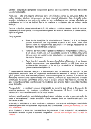 25
Sólidos – são produtos perigosos não-gasosos que não se enquadram na definição de líquidos
contida nesta seção.
Tambores – são embalagens cilíndricas com extremidades planas ou convexas, feitas de
metal, papelão, plástico, compensado ou outro material adequado. Esta definição inclui,
também, embalagens com outros formatos (p. ex., embalagens com gargalo afunilado ou
embalagens em forma de balde). Barris de madeira e bombonas não se incluem nesta
definição.
Tanque – significa tanque portátil (ver 6.7.2.1), incluindo contêiner-tanque, caminhão-tanque,
vagão-tanque ou recipiente com capacidade superior a 450 litros, destinado a conter sólidos,
líquidos ou gases.
Tanque portátil:
a) Para fins de transporte de substâncias das Classes 3 a 9, é um tanque
portátil multimodal com capacidade superior a 450 litros. Inclui uma
carcaça com os equipamentos estruturais e de serviço necessários ao
transporte de substâncias perigosas;
b) Para fins de transporte de gases liquefeitos não-refrigerados da Classe 2,
é um tanque multimodal com capacidade superior a 450 litros. Inclui uma
carcaça com os equipamentos estruturais e de serviço necessários ao
transporte de gases;
c) Para fins de transporte de gases liquefeitos refrigerados, é um tanque
isolado termicamente, com capacidade superior a 450 litros, com os
equipamentos estruturais e de serviço necessários ao transporte de
gases liquefeitos refrigerados.
O tanque portátil deve ser carregado e descarregado sem necessidade de remoção de seu
equipamento estrutural. Deve ter dispositivos estabilizadores externos à carcaça e poder ser
içado quando cheio. Ele deve ser projetado primariamente para ser colocado num veículo de
transporte ou num navio e ser equipado com correntes, armações ou acessórios que facilitem
o manuseio mecânico. Caminhões-tanque, vagões-tanque, tanques não-metálicos, cilindros de
gás, recipientes grandes e contentores intermediários para granéis (IBCs) não estão incluídos
nesta definição.
Transportador – é qualquer pessoa, organização ou governo que efetua o transporte de
produtos perigosos por qualquer modalidade de transporte. O termo inclui tanto os
transportadores comerciais quanto os de carga própria.
Veículo – significa veículo rodoviário (veículo articulado inclusive, ou seja, uma combinação de
trator e semi-reboque), vagão ferroviário. Cada reboque deve ser considerado como um
veículo separado.
Volumes (ou embalados) – são o resultado completo da operação de embalagem, consistindo
na embalagem com seu conteúdo, preparados para o transporte. (Alterada pela Resolução ANTT n.º
2657, de 18/04/08)
Nota: Embalado – termo não utilizado neste Regulamento, porém, é aplicado para materiais
radioativos (Classe 7) pela autoridade competente. (Incluída pela Resolução ANTT n.º 2657, de
18/04/08)
 