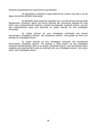26
Exemplos esclarecedores de certos termos aqui definidos:
As explicações e exemplos a seguir destinam-se a deixar mais claro o uso de
alguns dos termos definidos nesta seção.
As definições desta seção são coerentes com o uso dos termos ao longo deste
Regulamento. Entretanto, alguns dos termos definidos são comumente utilizados de outra
forma. Isso é particularmente evidente a respeito da expressão “recipiente interno”, que tem
sido freqüentemente usada para descrever as “partes internas” de uma embalagem
combinada.
As “partes internas” de uma “embalagem combinada” são sempre
denominadas “embalagens internas”, não “recipientes internos”. Uma garrafa de vidro é um
exemplo de “embalagem interna”.
As “partes internas” de uma “embalagem composta” são normalmente
denominadas “recipientes internos”. Por exemplo, a “parte interna” de uma embalagem
composta (material plástico) 6HA1 é um desses “recipientes internos”, pois normalmente não é
projetada para desempenhar função de contenção sem sua “embalagem externa“, não sendo,
assim, uma “embalagem interna”.
 