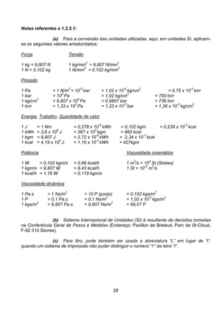 28
Notas referentes a 1.2.2.1:
(a) Para a conversão das unidades utilizadas, aqui, em unidades SI, aplicam-
se os seguintes valores arredondados:
Força Tensão
1 kg = 9,807 N 1 kg/mm
2
= 9,807 N/mm
2
1 N = 0,102 kg 1 N/mm
2
= 0,102 kg/mm
2
Pressão
1 Pa = 1 N/m2
= 10
-5
bar = 1,02 x 10
-5
kg/cm
2
= 0,75 x 10
-2
torr
1 bar = 10
5
Pa = 1,02 kg/cm
2
= 750 torr
1 kg/cm
2
= 9,807 x 10
4
Pa = 0,9807 bar = 736 torr
1 torr = 1,33 x 10
2
Pa = 1,33 x 10
-3
bar = 1,36 x 10
-3
kg/cm
2
Energia, Trabalho, Quantidade de calor
1 J = 1 Nm = 0,278 x 10
-6
kWh = 0,102 kgm = 0,239 x 10
-3
kcal
1 kWh = 3,6 x 10
6
J = 367 x 10
3
kgm = 860 kcal
1 kgm = 9,807 J = 2,72 x 10
-6
kWh = 2,34 x 10-3
kcal
1 kcal = 4,19 x 103
J = 1,16 x 10-3
kWh = 427kgm
Potência Viscosidade cinemática
1 W = 0,102 kgm/s = 0,86 kcal/h 1 m
2
/s = 10
4
St (Stokes)
1 kgm/s = 9,807 W = 8,43 kcal/h 1 St = 10
-4
m
2
/s
1 kcal/h = 1,16 W = 0,119 kgm/s
Viscosidade dinâmica
1 Pa.s = 1 Ns/m2
= 10 P (poise) = 0,102 kgs/m2
1 P = 0,1 Pa.s = 0,1 Ns/m2
= 1,02 x 10-2
kgs/m2
1 kgs/m
2
= 9,807 Pa.s = 9,807 Ns/m
2
= 98,07 P
(b) Sistema Internacional de Unidades (SI) é resultante de decisões tomadas
na Conferência Geral de Pesos e Medidas (Endereço: Pavillon de Breteuil, Parc de St-Cloud,
F-92 310 Sèvres).
(c) Para litro, pode também ser usada a abreviatura “L” em lugar de “l”,
quando um sistema de impressão não puder distinguir o número “1” da letra “l”.
 