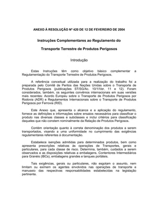 ANEXO À RESOLUÇÃO Nº 420 DE 12 DE FEVEREIRO DE 2004
Instruções Complementares ao Regulamento do
Transporte Terrestre de Produtos Perigosos
Introdução
Estas Instruções têm como objetivo básico complementar a
Regulamentação do Transporte Terrestre de Produtos Perigosos.
A referência conceitual utilizada para a realização do trabalho foi a
preparada pelo Comitê de Peritos das Nações Unidas sobre o Transporte de
Produtos Perigosos (publicações ST/SG/Ac. 10/1/Ver. 11 e 12). Foram
considerados, também, os seguintes convênios internacionais em suas versões
mais recentes: Acordo Europeu sobre o Transporte de Produtos Perigosos por
Rodovia (ADR) e Regulamentos Internacionais sobre o Transporte de Produtos
Perigosos por Ferrovia (RID).
Este Anexo que, apresenta o alcance e a aplicação do regulamento,
fornece as definições e informações sobre ensaios necessários para classificar o
produto nas diversas classes e subclasses e inclui critérios para classificação
daqueles que não constem nominalmente da Relação de Produtos Perigosos.
Contém orientação quanto à correta denominação dos produtos a serem
transportados, visando a uma uniformidade no cumprimento das exigências
regulamentares referentes à documentação.
Estabelece isenções admitidas para determinados produtos, bem como
apresenta prescrições relativas às operações de Transportes, gerais e
particulares, para cada classe de risco. Determina, também, cuidados a serem
observados e as disposições relativas a embalagens, Contentores Intermediários
para Granéis (IBCs), embalagens grandes e tanques portáteis.
Tais exigências, gerais ou particulares, não esgotam o assunto, nem
limitam ou eximem os agentes envolvidos nas operações de transporte e
manuseio das respectivas responsabilidades estabelecidas na legislação
pertinente.
 