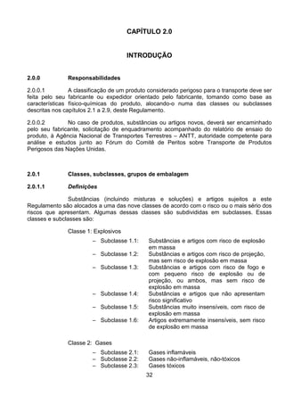 32
CAPÍTULO 2.0
INTRODUÇÃO
2.0.0 Responsabilidades
2.0.0.1 A classificação de um produto considerado perigoso para o transporte deve ser
feita pelo seu fabricante ou expedidor orientado pelo fabricante, tomando como base as
características físico-químicas do produto, alocando-o numa das classes ou subclasses
descritas nos capítulos 2.1 a 2.9, deste Regulamento.
2.0.0.2 No caso de produtos, substâncias ou artigos novos, deverá ser encaminhado
pelo seu fabricante, solicitação de enquadramento acompanhado do relatório de ensaio do
produto, à Agência Nacional de Transportes Terrestres – ANTT, autoridade competente para
análise e estudos junto ao Fórum do Comitê de Peritos sobre Transporte de Produtos
Perigosos das Nações Unidas.
2.0.1 Classes, subclasses, grupos de embalagem
2.0.1.1 Definições
Substâncias (incluindo misturas e soluções) e artigos sujeitos a este
Regulamento são alocados a uma das nove classes de acordo com o risco ou o mais sério dos
riscos que apresentam. Algumas dessas classes são subdivididas em subclasses. Essas
classes e subclasses são:
Classe 1: Explosivos
– Subclasse 1.1: Substâncias e artigos com risco de explosão
em massa
– Subclasse 1.2: Substâncias e artigos com risco de projeção,
mas sem risco de explosão em massa
– Subclasse 1.3: Substâncias e artigos com risco de fogo e
com pequeno risco de explosão ou de
projeção, ou ambos, mas sem risco de
explosão em massa
– Subclasse 1.4: Substâncias e artigos que não apresentam
risco significativo
– Subclasse 1.5: Substâncias muito insensíveis, com risco de
explosão em massa
– Subclasse 1.6: Artigos extremamente insensíveis, sem risco
de explosão em massa
Classe 2: Gases
– Subclasse 2.1: Gases inflamáveis
– Subclasse 2.2: Gases não-inflamáveis, não-tóxicos
– Subclasse 2.3: Gases tóxicos
 