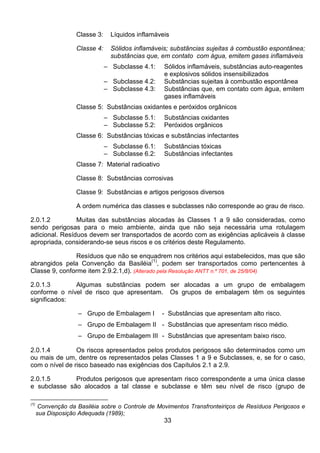 33
Classe 3: Líquidos inflamáveis
Classe 4: Sólidos inflamáveis; substâncias sujeitas à combustão espontânea;
substâncias que, em contato com água, emitem gases inflamáveis
– Subclasse 4.1: Sólidos inflamáveis, substâncias auto-reagentes
e explosivos sólidos insensibilizados
– Subclasse 4.2: Substâncias sujeitas à combustão espontânea
– Subclasse 4.3: Substâncias que, em contato com água, emitem
gases inflamáveis
Classe 5: Substâncias oxidantes e peróxidos orgânicos
– Subclasse 5.1: Substâncias oxidantes
– Subclasse 5.2: Peróxidos orgânicos
Classe 6: Substâncias tóxicas e substâncias infectantes
– Subclasse 6.1: Substâncias tóxicas
– Subclasse 6.2: Substâncias infectantes
Classe 7: Material radioativo
Classe 8: Substâncias corrosivas
Classe 9: Substâncias e artigos perigosos diversos
A ordem numérica das classes e subclasses não corresponde ao grau de risco.
2.0.1.2 Muitas das substâncias alocadas às Classes 1 a 9 são consideradas, como
sendo perigosas para o meio ambiente, ainda que não seja necessária uma rotulagem
adicional. Resíduos devem ser transportados de acordo com as exigências aplicáveis à classe
apropriada, considerando-se seus riscos e os critérios deste Regulamento.
Resíduos que não se enquadrem nos critérios aqui estabelecidos, mas que são
abrangidos pela Convenção da Basiléia
(1)
, podem ser transportados como pertencentes à
Classe 9, conforme item 2.9.2.1,d). (Alterado pela Resolução ANTT n.º 701, de 25/8/04)
2.0.1.3 Algumas substâncias podem ser alocadas a um grupo de embalagem
conforme o nível de risco que apresentam. Os grupos de embalagem têm os seguintes
significados:
– Grupo de Embalagem I - Substâncias que apresentam alto risco.
– Grupo de Embalagem II - Substâncias que apresentam risco médio.
– Grupo de Embalagem III - Substâncias que apresentam baixo risco.
2.0.1.4 Os riscos apresentados pelos produtos perigosos são determinados como um
ou mais de um, dentre os representados pelas Classes 1 a 9 e Subclasses, e, se for o caso,
com o nível de risco baseado nas exigências dos Capítulos 2.1 a 2.9.
2.0.1.5 Produtos perigosos que apresentam risco correspondente a uma única classe
e subclasse são alocados a tal classe e subclasse e têm seu nível de risco (grupo de
(1)
Convenção da Basiléia sobre o Controle de Movimentos Transfronteiriços de Resíduos Perigosos e
sua Disposição Adequada (1989);
 