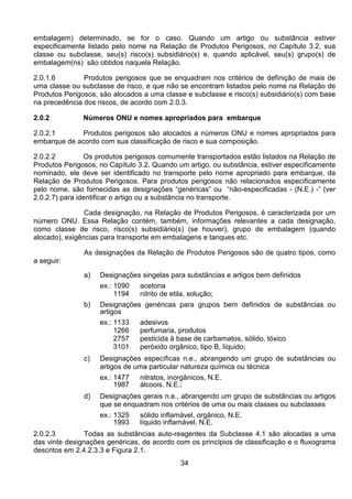 34
embalagem) determinado, se for o caso. Quando um artigo ou substância estiver
especificamente listado pelo nome na Relação de Produtos Perigosos, no Capítulo 3.2, sua
classe ou subclasse, seu(s) risco(s) subsidiário(s) e, quando aplicável, seu(s) grupo(s) de
embalagem(ns) são obtidos naquela Relação.
2.0.1.6 Produtos perigosos que se enquadram nos critérios de definição de mais de
uma classe ou subclasse de risco, e que não se encontram listados pelo nome na Relação de
Produtos Perigosos, são alocados a uma classe e subclasse e risco(s) subsidiário(s) com base
na precedência dos riscos, de acordo com 2.0.3.
2.0.2 Números ONU e nomes apropriados para embarque
2.0.2.1 Produtos perigosos são alocados a números ONU e nomes apropriados para
embarque de acordo com sua classificação de risco e sua composição.
2.0.2.2 Os produtos perigosos comumente transportados estão listados na Relação de
Produtos Perigosos, no Capítulo 3.2. Quando um artigo, ou substância, estiver especificamente
nominado, ele deve ser identificado no transporte pelo nome apropriado para embarque, da
Relação de Produtos Perigosos. Para produtos perigosos não relacionados especificamente
pelo nome, são fornecidas as designações “genéricas” ou “não-especificadas - (N.E.) -” (ver
2.0.2.7) para identificar o artigo ou a substância no transporte.
Cada designação, na Relação de Produtos Perigosos, é caracterizada por um
número ONU. Essa Relação contém, também, informações relevantes a cada designação,
como classe de risco, risco(s) subsidiário(s) (se houver), grupo de embalagem (quando
alocado), exigências para transporte em embalagens e tanques etc.
As designações da Relação de Produtos Perigosos são de quatro tipos, como
a seguir:
a) Designações singelas para substâncias e artigos bem definidos
ex.: 1090 acetona
1194 nitrito de etila, solução;
b) Designações genéricas para grupos bem definidos de substâncias ou
artigos
ex.: 1133 adesivos
1266 perfumaria, produtos
2757 pesticida à base de carbamatos, sólido, tóxico
3101 peróxido orgânico, tipo B, líquido;
c) Designações específicas n.e., abrangendo um grupo de substâncias ou
artigos de uma particular natureza química ou técnica
ex.: 1477 nitratos, inorgânicos, N.E.
1987 álcoois, N.E.;
d) Designações gerais n.e., abrangendo um grupo de substâncias ou artigos
que se enquadram nos critérios de uma ou mais classes ou subclasses
ex.: 1325 sólido inflamável, orgânico, N.E.
1993 líquido inflamável, N.E.
2.0.2.3 Todas as substâncias auto-reagentes da Subclasse 4.1 são alocadas a uma
das vinte designações genéricas, de acordo com os princípios de classificação e o fluxograma
descritos em 2.4.2.3.3 e Figura 2.1.
 