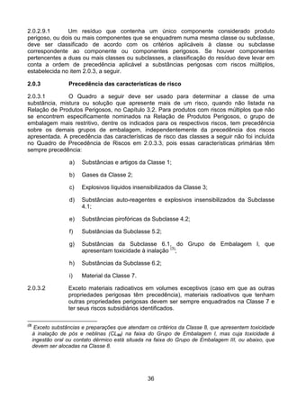 36
2.0.2.9.1 Um resíduo que contenha um único componente considerado produto
perigoso, ou dois ou mais componentes que se enquadrem numa mesma classe ou subclasse,
deve ser classificado de acordo com os critérios aplicáveis à classe ou subclasse
correspondente ao componente ou componentes perigosos. Se houver componentes
pertencentes a duas ou mais classes ou subclasses, a classificação do resíduo deve levar em
conta a ordem de precedência aplicável a substâncias perigosas com riscos múltiplos,
estabelecida no item 2.0.3, a seguir.
2.0.3 Precedência das características de risco
2.0.3.1 O Quadro a seguir deve ser usado para determinar a classe de uma
substância, mistura ou solução que apresente mais de um risco, quando não listada na
Relação de Produtos Perigosos, no Capítulo 3.2. Para produtos com riscos múltiplos que não
se encontrem especificamente nominados na Relação de Produtos Perigosos, o grupo de
embalagem mais restritivo, dentre os indicados para os respectivos riscos, tem precedência
sobre os demais grupos de embalagem, independentemente da precedência dos riscos
apresentada. A precedência das características de risco das classes a seguir não foi incluída
no Quadro de Precedência de Riscos em 2.0.3.3, pois essas características primárias têm
sempre precedência:
a) Substâncias e artigos da Classe 1;
b) Gases da Classe 2;
c) Explosivos líquidos insensibilizados da Classe 3;
d) Substâncias auto-reagentes e explosivos insensibilizados da Subclasse
4.1;
e) Substâncias pirofóricas da Subclasse 4.2;
f) Substâncias da Subclasse 5.2;
g) Substâncias da Subclasse 6.1, do Grupo de Embalagem I, que
apresentam toxicidade à inalação
(3)
;
h) Substâncias da Subclasse 6.2;
i) Material da Classe 7.
2.0.3.2 Exceto materiais radioativos em volumes exceptivos (caso em que as outras
propriedades perigosas têm precedência), materiais radioativos que tenham
outras propriedades perigosas devem ser sempre enquadrados na Classe 7 e
ter seus riscos subsidiários identificados.
(3)
Exceto substâncias e preparações que atendam os critérios da Classe 8, que apresentem toxicidade
à inalação de pós e neblinas (CL50) na faixa do Grupo de Embalagem I, mas cuja toxicidade à
ingestão oral ou contato dérmico está situada na faixa do Grupo de Embalagem III, ou abaixo, que
devem ser alocadas na Classe 8.
 