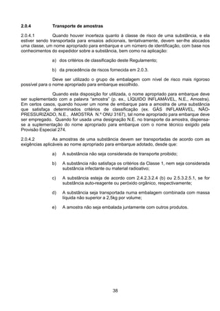 38
2.0.4 Transporte de amostras
2.0.4.1 Quando houver incerteza quanto à classe de risco de uma substância, e ela
estiver sendo transportada para ensaios adicionais, tentativamente, devem ser-lhe alocados
uma classe, um nome apropriado para embarque e um número de identificação, com base nos
conhecimentos do expedidor sobre a substância, bem como na aplicação:
a) dos critérios de classificação deste Regulamento;
b) da precedência de riscos fornecida em 2.0.3.
Deve ser utilizado o grupo de embalagem com nível de risco mais rigoroso
possível para o nome apropriado para embarque escolhido.
Quando esta disposição for utilizada, o nome apropriado para embarque deve
ser suplementado com a palavra “amostra” (p. ex., LÍQUIDO INFLAMÁVEL, N.E., Amostra).
Em certos casos, quando houver um nome de embarque para a amostra de uma substância
que satisfaça determinados critérios de classificação (ex. GÁS INFLAMÁVEL, NÃO-
PRESSURIZADO, N.E., AMOSTRA N.º ONU 3167), tal nome apropriado para embarque deve
ser empregado. Quando for usada uma designação N.E. no transporte da amostra, dispensa-
se a suplementação do nome apropriado para embarque com o nome técnico exigido pela
Provisão Especial 274.
2.0.4.2 As amostras de uma substância devem ser transportadas de acordo com as
exigências aplicáveis ao nome apropriado para embarque adotado, desde que:
a) A substância não seja considerada de transporte proibido;
b) A substância não satisfaça os critérios da Classe 1, nem seja considerada
substância infectante ou material radioativo;
c) A substância esteja de acordo com 2.4.2.3.2.4 (b) ou 2.5.3.2.5.1, se for
substância auto-reagente ou peróxido orgânico, respectivamente;
d) A substância seja transportada numa embalagem combinada com massa
líquida não superior a 2,5kg por volume;
e) A amostra não seja embalada juntamente com outros produtos.
 