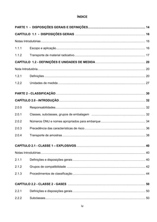 iv
ÍNDICE
PARTE 1 - DISPOSIÇÕES GERAIS E DEFINIÇÕES................................................................... 14
CAPÍTULO 1.1 - DISPOSIÇÕES GERAIS .................................................................................. 16
Notas Introdutórias .......................................................................................................................... 16
1.1.1 Escopo e aplicação........................................................................................................ 16
1.1.2 Transporte de material radioativo................................................................................... 17
CAPÍTULO 1.2 - DEFINIÇÕES E UNIDADES DE MEDIDA .......................................................... 20
Nota Introdutória.............................................................................................................................. 20
1.2.1 Definições ...................................................................................................................... 20
1.2.2 Unidades de medida ...................................................................................................... 27
PARTE 2 - CLASSIFICAÇÃO......................................................................................................... 30
CAPÍTULO 2.0 - INTRODUÇÃO..................................................................................................... 32
2.0.0 Responsabilidades......................................................................................................... 32
2.0.1 Classes, subclasses, grupos de embalagem ............................................................... 32
2.0.2 Números ONU e nomes apropriados para embarque.................................................... 34
2.0.3 Precedência das características de risco....................................................................... 36
2.0.4 Transporte de amostras................................................................................................. 38
CAPÍTULO 2.1 - CLASSE 1 – EXPLOSIVOS................................................................................. 40
Notas Introdutórias .......................................................................................................................... 40
2.1.1 Definições e disposições gerais..................................................................................... 40
2.1.2 Grupos de compatibilidade ............................................................................................ 42
2.1.3 Procedimentos de classificação..................................................................................... 44
CAPÍTULO 2.2 - CLASSE 2 - GASES ........................................................................................... 50
2.2.1 Definições e disposições gerais..................................................................................... 50
2.2.2 Subclasses..................................................................................................................... 50
 