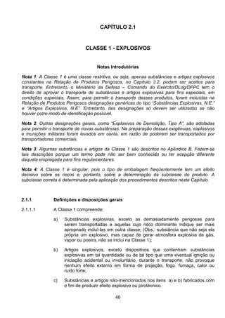 40
CAPÍTULO 2.1
CLASSE 1 - EXPLOSIVOS
Notas Introdutórias
Nota 1: A Classe 1 é uma classe restritiva, ou seja, apenas substâncias e artigos explosivos
constantes na Relação de Produtos Perigosos, no Capítulo 3.2, podem ser aceitos para
transporte. Entretanto, o Ministério da Defesa – Comando do Exército/DLog/DFPC tem o
direito de aprovar o transporte de substâncias e artigos explosivos para fins especiais, em
condições especiais. Assim, para permitir o transporte desses produtos, foram incluídas na
Relação de Produtos Perigosos designações genéricas do tipo “Substâncias Explosivas, N.E.”
e “Artigos Explosivos, N.E”. Entretanto, tais designações só devem ser utilizadas se não
houver outro modo de identificação possível.
Nota 2: Outras designações gerais, como “Explosivos de Demolição, Tipo A”, são adotadas
para permitir o transporte de novas substâncias. Na preparação dessas exigências, explosivos
e munições militares foram levados em conta, em razão de poderem ser transportados por
transportadores comerciais.
Nota 3: Algumas substâncias e artigos da Classe 1 são descritos no Apêndice B. Fazem-se
tais descrições porque um termo pode não ser bem conhecido ou ter acepção diferente
daquela empregada para fins regulamentares.
Nota 4: A Classe 1 é singular, pois o tipo de embalagem freqüentemente tem um efeito
decisivo sobre os riscos e, portanto, sobre a determinação da subclasse do produto. A
subclasse correta é determinada pela aplicação dos procedimentos descritos neste Capítulo.
2.1.1 Definições e disposições gerais
2.1.1.1 A Classe 1 compreende:
a) Substâncias explosivas, exceto as demasiadamente perigosas para
serem transportadas e aquelas cujo risco dominante indique ser mais
apropriado incluí-las em outra classe; (Obs.: substância que não seja ela
própria um explosivo, mas capaz de gerar atmosfera explosiva de gás,
vapor ou poeira, não se inclui na Classe 1);
b) Artigos explosivos, exceto dispositivos que contenham substâncias
explosivas em tal quantidade ou de tal tipo que uma eventual ignição ou
iniciação acidental ou involuntário, durante o transporte, não provoque
nenhum efeito externo em forma de projeção, fogo, fumaça, calor ou
ruído forte;
c) Substâncias e artigos não-mencionados nos itens a) e b) fabricados com
o fim de produzir efeito explosivo ou pirotécnico.
 