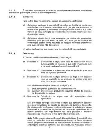 41
2.1.1.2 É proibido o transporte de substâncias explosivas excessivamente sensíveis ou
tão reativas que estejam sujeitas à reação espontânea.
2.1.1.3 Definições
Para os fins deste Regulamento, aplicam-se as seguintes definições:
a) Substância explosiva é uma substância sólida ou líquida (ou mistura de
substâncias) por si mesma capaz de produzir gás, por reação química, a
temperatura, pressão e velocidade tais que provoque danos à sua volta.
Incluem-se nesta definição as substâncias pirotécnicas, mesmo que não
desprendam gases;
b) Substância pirotécnica é uma substância, ou mistura de substâncias,
concebida para produzir efeito de calor, luz, som, gás ou fumaça, ou
combinação destes, como resultado de reações químicas exotérmicas
auto-sustentáveis e não-detonantes;
c) Artigo explosivo é o que contém uma ou mais substâncias explosivas.
2.1.1.4 Subclasses
A Classe 1 divide-se em seis subclasses, como a seguir:
a) Subclasse 1.1 Substâncias e artigos com risco de explosão em massa
(uma explosão em massa é a que afeta virtualmente toda
a carga de modo praticamente instantâneo);
b) Subclasse 1.2 Substâncias e artigos com risco de projeção, mas sem
risco de explosão em massa;
c) Subclasse 1.3 Substâncias e artigos com risco de fogo e com pequeno
risco de explosão ou de projeção, ou ambos, mas sem
risco de explosão em massa.
Esta Subclasse abrange substâncias e artigos que:
(i) produzem grande quantidade de calor radiante; ou
(ii) queimam em sucessão, produzindo pequenos efeitos de explosão
ou de projeção, ou ambos.
d) Subclasse 1.4 Substâncias e artigos que não apresentam risco
significativo.
Esta Subclasse abrange substâncias e artigos que apresentam pequeno
risco na eventualidade de ignição ou acionamento durante o transporte.
Os efeitos estão confinados, predominantemente, à embalagem, sendo
improvável a projeção de fragmentos de dimensões apreciáveis ou a
grande distância. Um fogo externo não deve provocar a explosão
instantânea de virtualmente todo o conteúdo da embalagem.
Nota: Estão enquadradas no Grupo de Compatibilidade S as substâncias
e artigos desta Subclasse embalados ou projetados de forma tal que os
efeitos perigosos decorrentes de funcionamento acidental se limitem à
embalagem, exceto se esta tiver sido danificada pelo fogo (caso em que
 