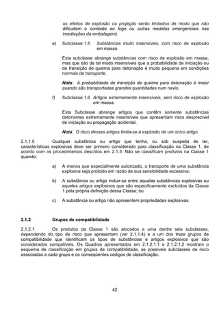 42
os efeitos de explosão ou projeção serão limitados de modo que não
dificultem o combate ao fogo ou outras medidas emergenciais nas
imediações da embalagem).
e) Subclasse 1.5 Substâncias muito insensíveis, com risco de explosão
em massa.
Esta subclasse abrange substâncias com risco de explosão em massa,
mas que são de tal modo insensíveis que a probabilidade de iniciação ou
de transição de queima para detonação é muito pequena em condições
normais de transporte.
Nota: A probabilidade de transição de queima para detonação é maior
quando são transportadas grandes quantidades num navio.
f) Subclasse 1.6 Artigos extremamente insensíveis, sem risco de explosão
em massa.
Esta Subclasse abrange artigos que contêm somente substâncias
detonantes extremamente insensíveis que apresentam risco desprezível
de iniciação ou propagação acidental.
Nota: O risco desses artigos limita-se à explosão de um único artigo.
2.1.1.5 Qualquer substância ou artigo que tenha, ou sob suspeita de ter,
características explosivas deve ser primeiro considerado para classificação na Classe 1, de
acordo com os procedimentos descritos em 2.1.3. Não se classificam produtos na Classe 1
quando:
a) A menos que especialmente autorizado, o transporte de uma substância
explosiva seja proibido em razão de sua sensibilidade excessiva;
b) A substância ou artigo incluir-se entre aquelas substâncias explosivas ou
aqueles artigos explosivos que são especificamente excluídos da Classe
1 pela própria definição dessa Classe; ou
c) A substância ou artigo não apresentem propriedades explosivas.
2.1.2 Grupos de compatibilidade
2.1.2.1 Os produtos da Classe 1 são alocados a uma dentre seis subclasses,
dependendo do tipo de risco que apresentam (ver 2.1.1.4) e a um dos treze grupos de
compatibilidade que identificam os tipos de substâncias e artigos explosivos que são
considerados compatíveis. Os Quadros apresentados em 2.1.2.1.1 e 2.1.2.1.2 mostram o
esquema de classificação em grupos de compatibilidade, as possíveis subclasses de risco
associadas a cada grupo e os conseqüentes códigos de classificação.
 