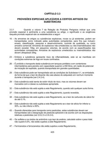 425
CAPÍTULO 3.3
PROVISÕES ESPECIAIS APLICÁVEIS A CERTOS ARTIGOS OU
SUBSTÂNCIAS
3.3.1 Quando a coluna 7 da Relação de Produtos Perigosos indicar que uma
provisão especial é pertinente a uma substância ou artigo, o significado e as exigências
daquela provisão especial são os estabelecidos a seguir:
16 - As amostras de artigos ou substâncias explosivas, novas ou já existentes, podem ser
transportadas como indicado pelas autoridades competentes, para fins que incluam:
ensaio, classificação, pesquisa e desenvolvimento, controle de qualidade, ou como
amostra comercial. Amostras de explosivos não-umedecidos ou não-insensibilizados não
devem exceder 10kg, em pequenos volumes, de acordo com as especificações das
autoridades competentes. Amostras de explosivos umedecidos ou insensibilizados não
devem ultrapassar 25kg.
23 - Embora a substância apresente risco de inflamabilidade, este só se manifesta em
condições extremas de fogo em locais confinados.
26 - É proibido o transporte desta substância em tanques portáteis e em contentores
intermediários para granéis com capacidade superior a 450 litros, em razão do potencial
de iniciação de explosão, quando transportada em grandes quantidades.
28 - Esta substância pode ser transportada sob as condições da Subclasse 4.1, se embalada
de forma tal que o teor de diluente não caia abaixo do estipulado em nenhum momento
durante o transporte (ver 2.4.2.4).
29 - Esta substância está isenta de exibir rótulo de risco, mas os volumes devem ser
marcados com a classe ou subclasse apropriada.
32 - Esta substância não está sujeita a este Regulamento, quando sob qualquer outra forma.
37 - Esta substância não está sujeita a este Regulamento, quando revestida.
38 - Esta substância não está sujeita a este Regulamento, se o teor de carbureto de cálcio for
de até 0,1%.
39 - Esta substância não está sujeita a este Regulamento se o teor de silício for inferior a
30%, ou não inferior a 90%.
43 - Quando oferecidas para transporte como pesticidas, estas substâncias devem ser
transportadas sob a designação de pesticida aplicável e de acordo com as disposições
relativas a pesticidas (ver 2.6.2.3 e 2.6.2.4).
45 - Os sulfetos e os óxidos de antimônio cujo teor de arsênio, calculado sobre o peso total,
não supere 0,5%, não estão sujeitos a este Regulamento.
47 - Ferricianetos e ferrocianetos não estão sujeitos a este Regulamento.
 